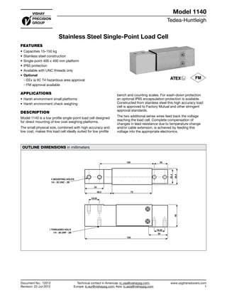 Tedea-Huntleigh
www.vpgtransducers.com
1
Model 1140
Technical contact in Americas: lc.usa@vishaypg.com;
Europe: lc.eur@vishaypg.com; Asia: lc.asia@vishaypg.com
Document No.: 12012
Revision: 22-Jul-2012
Stainless Steel Single-Point Load Cell
FEATURES
•	Capacities 15–150 kg
•	Stainless steel construction
•	Single-point 400 x 400 mm platform
•	IP65 protection
•	Available with UNC threads only
•	Optional
❍❍ EEx ia IIC T4 hazardous area approval
❍❍ FM approval available
APPLICATIONS
•	Harsh environment small platforms
•	Harsh environment check weighing
DESCRIPTION
Model 1140 is a low profile single-point load cell designed
for direct mounting of low cost weighing platforms.
The small physical size, combined with high accuracy and
low cost, makes this load cell ideally suited for low profile
bench and counting scales. For wash-down protection
an optional IP65 encapsulation protection is available.
Constructed from stainless steel this high accuracy load
cell is approved to Factory Mutual and other stringent
approval standards.
The two additional sense wires feed back the voltage
reaching the load cell. Complete compensation of
changes in lead resistance due to temperature change
and/or cable extension, is achieved by feeding this
voltage into the appropriate electronics.
OUTLINE DIMENSIONS in millimeters
100 25
34
48.5 73
25.4
29.4
4 MOUNTING HOLES
1/4 - 20 UNC - 2B
1 THREADED HOLE
1/4 - 28 UNF - 2B
19.05
19.05
150
34
40
Document No.: 12012
Revision: 22-Jul-2012
Model 1140
Stainless Steel Single-Point Load Cell
 