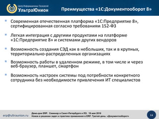 14erp@ultraunion.ru
Демо-дни ERP. Cеминар в Санкт-Петербурге и ЛО. 18 мая 2016
Новое в решении задач и практике применения в ERP. Третий день: «Документооборот»
 Современная отечественная платформа «1С:Предприятие 8»,
сертифицированная согласно требованиям 152-ФЗ
 Легкая интеграция с другими продуктами на платформе
«1С:Предприятие 8» и системами других вендоров
 Возможность создания СЭД как в небольших, так и в крупных,
территориально-распределенных организациях
 Возможность работы в удаленном режиме, в том числе и через
веб-браузер, планшет, смартфон
 Возможность настроек системы под потребности конкретного
сотрудника без необходимости привлечения ИТ специалистов
Преимущества «1С:Документооборот 8»
 