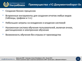 15erp@ultraunion.ru
Демо-дни ERP. Cеминар в Санкт-Петербурге и ЛО. 18 мая 2016
Новое в решении задач и практике применения в ERP. Третий день: «Документооборот»
 Создание бизнес-процессов
 Встроенные инструменты для создания отчетов любых видов
(таблицы, графики и т.п.)
 Небольшие затраты на внедрение и владение системой
 Налаженная система обучения пользователей, включая очное,
дистанционное и электронное обучение
 Возможность обучения без отрыва от производства
Преимущества «1С:Документооборот 8»
 