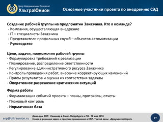 17erp@ultraunion.ru
Демо-дни ERP. Cеминар в Санкт-Петербурге и ЛО. 18 мая 2016
Новое в решении задач и практике применения в ERP. Третий день: «Документооборот»
Основные участники проекта по внедрению СЭД
Форма работы
- Формализация событий проекта – планы, протоколы, отчеты
- Плановый контроль
- Нормативная база
Цели, задачи, полномочия рабочей группы
- Формулировка требований к реализации
- Планирование, распределение ответственности
- Регулирование административного ресурса Заказчика
- Контроль проведения работ, внесение корректирующих изменений
- Прием результатов и оценка их соответствия задачам
- Оперативное разрешение критических ситуаций
Создание рабочей группы на предприятии Заказчика. Кто в команде?
- Компания, осуществляющая внедрение
- IT – специалисты Заказчика
- Представители профильных служб – объектов автоматизации
- Руководство
 