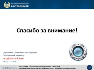 19erp@ultraunion.ru
Демо-дни ERP. Cеминар в Санкт-Петербурге и ЛО. 18 мая 2016
Новое в решении задач и практике применения в ERP. Третий день: «Документооборот»
Дубинский Станислав Александрович
Генеральный директор
erp@ultraunion.ru
(812) 777 0990
Спасибо за внимание!
 