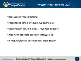 3erp@ultraunion.ru
Демо-дни ERP. Cеминар в Санкт-Петербурге и ЛО. 18 мая 2016
Новое в решении задач и практике применения в ERP. Третий день: «Документооборот»
Что дает использование СЭД?
 Повышение управляемости
 Укрепление исполнительской дисциплины
 Организация коллективной и групповой работы
 Экономия рабочего времени сотрудников
 Информационная безопасность организации
 