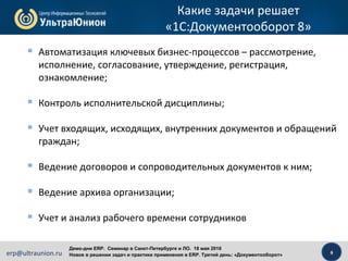 4erp@ultraunion.ru
Демо-дни ERP. Cеминар в Санкт-Петербурге и ЛО. 18 мая 2016
Новое в решении задач и практике применения в ERP. Третий день: «Документооборот»
Какие задачи решает
«1С:Документооборот 8»
 Автоматизация ключевых бизнес-процессов – рассмотрение,
исполнение, согласование, утверждение, регистрация,
ознакомление;
 Контроль исполнительской дисциплины;
 Учет входящих, исходящих, внутренних документов и обращений
граждан;
 Ведение договоров и сопроводительных документов к ним;
 Ведение архива организации;
 Учет и анализ рабочего времени сотрудников
 