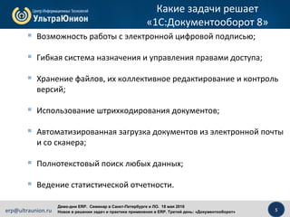 5erp@ultraunion.ru
Демо-дни ERP. Cеминар в Санкт-Петербурге и ЛО. 18 мая 2016
Новое в решении задач и практике применения в ERP. Третий день: «Документооборот»
Какие задачи решает
«1С:Документооборот 8»
 Возможность работы с электронной цифровой подписью;
 Гибкая система назначения и управления правами доступа;
 Хранение файлов, их коллективное редактирование и контроль
версий;
 Использование штрихкодирования документов;
 Автоматизированная загрузка документов из электронной почты
и со сканера;
 Полнотекстовый поиск любых данных;
 Ведение статистической отчетности.
 