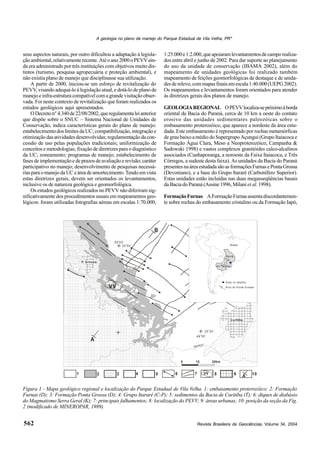 Revista Brasileira de Geociências, Volume 34, 2004
A geologia no plano de manejo do Parque Estadual de Vila Velha, PR*
562
seus aspectos naturais, por outro dificultou a adaptação à legisla-
çãoambiental,relativamenterecente.Atéoano2000oPEVVain-
da era administrado por três instituições com objetivos muito dis-
tintos (turismo, pesquisa agropecuária e proteção ambiental), e
não existia plano de manejo que disciplinasse sua utilização.
A partir de 2000, iniciou-se um esforço de revitalização do
PEVV, visando adequá-lo à legislação atual, e dotá-lo de plano de
manejoeinfra-estruturacompatívelcomagrandevisitaçãoobser-
vada. Foi neste contexto de revitalização que foram realizados os
estudos geológicos aqui apresentados.
ODecreton°4.340de22/08/2002,queregulamentaleianterior
que dispõe sobre o SNUC – Sistema Nacional de Unidades de
Conservação, indica características gerais do plano de manejo:
estabelecimentodoslimitesdaUC;compatibilização,integraçãoe
otimização das atividades desenvolvidas; regulamentação da con-
cessão de uso pelas populações tradicionais; uniformização de
conceitos e metodologias; fixação de diretrizes para o diagnóstico
da UC; zoneamento; programas de manejo; estabelecimento de
fases de implementação e de prazos de avaliação e revisão; caráter
participativo no manejo; desenvolvimento de pesquisas necessá-
riasparaomanejodaUCeáreadeamortecimento.Tendoemvista
estas diretrizes gerais, devem ser orientados os levantamentos,
inclusive os de natureza geológica e geomorfológica.
Os estudos geológicos realizados no PEVV não diferiram sig-
nificativamente dos procedimentos usuais em mapeamentos geo-
lógicos: foram utilizadas fotografias aéreas em escalas 1:70.000,
1:25.000e1:2.000,queapoiaramlevantamentosdecamporealiza-
dos entre abril e junho de 2002. Para dar suporte ao planejamento
do uso da unidade de conservação (IBAMA 2002), além do
mapeamento de unidades geológicas foi realizado também
mapeamento de feições geomorfológicas de destaque e de unida-
desderelevo,commapasfinaisemescala1:40.000(UEPG2002).
Os mapeamentos e levantamentos foram orientados para atender
às diretrizes gerais dos planos de manejo.
GEOLOGIAREGIONAL OPEVVlocaliza-sepróximoàborda
oriental da Bacia do Paraná, cerca de 10 km a oeste do contato
erosivo das unidades sedimentares paleozóicas sobre o
embasamento proterozóico, que aparece a nordeste da área estu-
dada. Este embasamento é representado por rochas metamórficas
de grau baixo a médio do Supergrupo Açungui (Grupo Itaiacoca e
Formação Água Clara, Meso a Neoproterozóico, Campanha &
Sadowski 1998) e vastos complexos granitóides calco-alcalinos
associados (Cunhaporanga, a noroeste da Faixa Itaiacoca, e Três
Córregos, a sudeste desta faixa). As unidades da Bacia do Paraná
presentesnaáreaestudadasãoasformaçõesFurnasePontaGrossa
(Devoniano), e a base do Grupo Itararé (Carbonífero Superior).
Estas unidades estão incluídas nas duas megasseqüências basais
da Bacia do Paraná (Assine 1996, Milani et al.1998).
FormaçãoFurnas AFormaçãoFurnasassentadiscordantemen-
te sobre rochas do embasamento cristalino ou da Formação Iapó,
A
B
25 30’
o
49 30’o
Igua çu
50 00’
o
25 00’
o
Tibagi
P. Grossa
Curitiba
2 3 4 5 6 7 8 9 101
A
VV
VV
0 20km10
Bacia
do P araná
Área no detalhe
Arco de Ponta G rossa
Brasil
Figura 1 - Mapa geológico regional e localização do Parque Estadual de Vila Velha. 1: embasamento proterozóico; 2: Formação
Furnas (D); 3: Formação Ponta Grossa (D); 4: Grupo Itararé (C-P); 5: sedimentos da Bacia de Curitiba (T); 6: diques de diabásio
do Magmatismo Serra Geral (K); 7: principais falhamentos; 8: localização do PEVV; 9: áreas urbanas; 10: posição da seção da Fig.
2 (modificado de MINEROPAR, 1989).
 