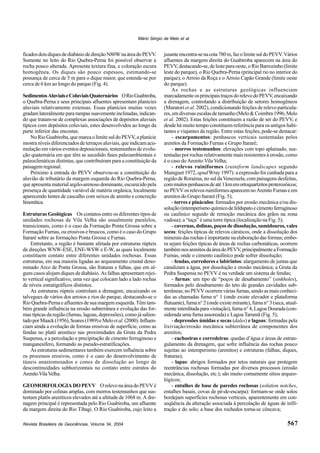 Revista Brasileira de Geociências, Volume 34, 2004
Mário Sérgio de Melo et al.
567
ficadosdoisdiquesdediabásiodedireçãoN80WnaáreadoPEVV.
Somente no leito do Rio Quebra-Perna foi possível observar a
rocha pouco alterada. Apresenta textura fina, e coloração escura
homogênea. Os diques são pouco espessos, estimando-se
possança de cerca de 5 m para o dique maior, que estende-se por
cerca de 6 km ao longo do parque (Fig. 4).
SedimentosAluviaiseColuviaisQuaternários ORioGuabiroba,
o Quebra-Perna e seus principais afluentes apresentam planícies
aluviais relativamente extensas. Essas planícies muitas vezes
gradamlateralmentepararampassuavementeinclinadas,indican-
do que tratam-se de complexas associações de depósitos aluviais
típicos com depósitos coluviais, estes desenvolvidos ao longo da
parte inferior das encostas.
No Rio Guabiroba, que marca o limite sul do PEVV, a planície
mostra níveis diferenciados de terraços aluviais, que indicam acu-
mulação em vários eventos deposicionais, testemunhos de evolu-
ção quaternária em que têm se sucedido fases paleoambientais e
paleoclimáticas distintas, que contribuíram para a constituição da
paisagem regional.
Próximo à entrada do PEVV observou-se a constituição do
aluvião de tributário da margem esquerda do Rio Quebra-Perna,
que apresenta material argilo-arenoso dominante, escurecido pela
presença de quantidade variável de matéria orgânica, localmente
aparecendo lentes de cascalho com seixos de arenito e concreção
limonítica.
Estruturas Geológicas Os contatos entre os diferentes tipos de
unidades rochosas de Vila Velha são usualmente paralelos,
transicionais, como é o caso da Formação Ponta Grossa sobre a
Formação Furnas, ou erosivos e bruscos, como é o caso do Grupo
Itararé sobre as formações Ponta Grossa e Furnas.
Entretanto, a região é bastante afetada por estruturas rúpteis
de direções WNW-ESE, ENE-WSW e E-W, as quais localmente
constituem contato entre diferentes unidades rochosas. Essas
estruturas, em sua maioria ligadas ao arqueamento crustal deno-
minado Arco de Ponta Grossa, são fraturas e falhas, que em al-
guns casos alojam diques de diabásio. As falhas apresentam rejei-
to vertical significativo, uma vez que colocam lado a lado rochas
de níveis estratigráficos distintos.
As estruturas rúpteis controlam a drenagem, encaixando os
talvegues de vários dos arroios e rios do parque, destacando-se o
Rio Quebra-Perna e afluentes de sua margem esquerda. Têm tam-
bém grande influência na erosão subterrânea e evolução das for-
mas típicas da região (furnas, lagoas, depressões), como já salien-
tadoporMaack(1956),Soares(1989)eMeloetal.(2000).Influen-
ciam ainda a evolução de formas erosivas de superfície, como as
fendas no platô arenítico nas proximidades da Gruta da Pedra
Suspensa, e a percolação e precipitação de cimento ferruginoso e
manganesífero, formando as pseudo-estratificações.
As estruturas sedimentares também exercem influência sobre
os processos erosivos, como é o caso do desenvolvimento de
túneis anastomosados e cones de dissolução ao longo de
descontinuidades subhorizontais no contato entre estratos do
ArenitoVilaVelha.
GEOMORFOLOGIADOPEVV OrelevonaáreadoPEVVé
dominado por colinas amplas, com morros testemunhos que sus-
tentam platôs areníticos elevados até a altitude de 1068 m. A dre-
nagem principal é representada pelo Rio Guabiroba, um afluente
da margem direita do Rio Tibagi. O Rio Guabiroba, cujo leito a
jusanteencontra-senacota780m,fazolimitesuldoPEVV.Vários
afluentes da margem direita do Guabiroba aparecem na área do
PEVV,destacando-se,delesteparaoeste,oRioBarrozinho(limite
leste do parque), o Rio Quebra-Perna (principal rio no interior do
parque), o Arroio da Roça e o Arroio Capão Grande (limite oeste
do parque).
As rochas e as estruturas geológicas influenciam
marcadamenteosprincipaistraçosdorelevodoPEVV,encaixando
a drenagem, controlando a distribuição de setores homogêneos
(Muratori et al. 2002), condicionando feições de relevo particula-
res,emdiversasescalasdetamanho(Melo&Coimbra1996;Melo
et al. 2002). Estas feições constituem a razão de ser do PEVV, e
desde há muito tempo constituem referência para os antigos habi-
tantes e viajantes da região. Entre estas feições, pode-se destacar:
- escarpamentos: penhascos verticais sustentadas pelos
arenitos da Formação Furnas e Grupo Itararé;
- morros testemunhos: elevações com topo aplainado, sus-
tentadas por rochas relativamente mais resistentes à erosão, como
é o caso do Arenito Vila Velha;
- relevos ruiniformes (ruiniform landscapes segundo
Mainguet 1972, apudWray 1997): a expressão foi cunhada para a
região de Roraima, no sul da Venezuela, com paisagens desfeitas,
commuitospenhascosdeaté1kmemortoquartzitosproterozóicos;
noPEVVosrelevosruiniformesaparecemnoArenitoFurnaseem
arenitos do Grupo Itararé (Fig. 5);
- torres e pináculos: formados por erosão mecânica e/ou dis-
solução(intemperismoquímicodefeldspatoecimentoferruginoso
ou caulínico seguido de remoção mecânica dos grãos na zona
vadosa); a “taça” é uma torre típica (localização na Fig. 5);
- cavernas, dolinas, poços de dissolução, sumidouros, vales
secos: feições típicas de relevos cársticos, onde a dissolução dos
mineraisdasrochaséimportantenaelaboraçãodasformas;embo-
ra sejam feições típicas de áreas de rochas carbonáticas, ocorrem
tambémnosarenitosdaáreadoPEVV,principalmenteaFormação
Furnas, onde o cimento caulínico pode sofrer dissolução;
- fendas, corredores e labirintos: alargamento de juntas que
canalizam a água, por dissolução e erosão mecânica; a Gruta da
Pedra Suspensa no PEVV é na verdade um sistema de fendas;
- furnas: um tipo de “poços de desabamento” (sinkholes),
formados pelo desabamento do teto de grandes cavidades sub-
terrâneas;noPEVVocorremváriasfurnas,sendoasmaisconheci-
das as chamadas furna n° 1 (onde existe elevador e plataforma
flutuante), furna n° 2 (onde existe mirante), furna n° 3 (seca, atual-
menteinterditadaparavisitação),furnan°4,LagoaDourada(con-
siderada uma furna assoreada) e Lagoa Tarumã (Fig. 5);
- depressões úmidas e secas (dales) e lagoas: formadas pela
lixiviação/erosão mecânica subterrânea de componentes dos
arenitos;
- cachoeiras e corredeiras: quedas d’água e áreas de estran-
gulamento da drenagem, que sofre influência das rochas pouco
sujeitas ao intemperismo (arenitos) e estruturas (falhas, diques,
fraturas);
- lapas: abrigos formados por tetos naturais que protegem
reentrâncias rochosas formadas por diversos processos (erosão
mecânica, dissolução, etc.); são muito comumente sítios arqueo-
lógicos;
- entalhes de base de paredes rochosas (solution notches,
entalhes basais, covas de pé-de-escarpa): formam-se onde solos
bordejam superfícies rochosas verticais, aparentemente em con-
seqüência da alteração associada à percolação de águas de infil-
tração e do solo; a base dos rochedos torna-se côncava;
 