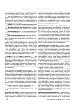 Revista Brasileira de Geociências, Volume 34, 2004
A geologia no plano de manejo do Parque Estadual de Vila Velha, PR*
568
- canelurasoucanaletas(runnels,karren,lapiés,gutter,rills):
pequenas feições e canais de drenagem formados por dissolução
e/ou erosão mecânica diretamente pelas águas meteóricas;
- baciasdedissolução (solutionbasins,grammas,weathering
pans, pits, opferkessel, rock tanks): pequenas depressões com
fundo aplainado em rochas silicosas (e outras), atribuídas a disso-
lução dominante, pela ação de águas pluviais estagnadas; podem
coalescer ou interligar-se por canaletas; ocorrem nos arenitos da
Formação Furnas e Grupo Itararé;
- alvéolos (tafoni): escavações superficiais promovidas pelas
águas pluviais, por ação de erosão mecânica e dissolução;
- túneisanastomosadoseconesdeerosão:feiçõesoriginadas
por erosão mecânica e dissolução, controladas por juntas hori-
zontais;
- juntas poligonais: abertura, por efeito de dissolução/erosão
mecânica, de juntas poligonais formadas aparentemente pela in-
solação;
-perfuraçõesproduzidasporcupins:perfuraçõesemrochas,
sobretudo arenitos, atribuídas a cupins (tubos termíticos); a ori-
gem é interpretada pelos padrões construtivos (geometria, orien-
tação,diâmetro).
Um notável equívoco consagrado nos livros de ensino funda-
mental e médio e mesmo em livros geológicos relaciona-se com a
gênesedealgumasformastípicasdoPEVV,comoéocasodatorre
representada pela “taça”, escultura símbolo do parque. Embora
desde trabalhos pioneiros (Taunay 1890) a ação das águas
meteóricassejaapontadacomoaresponsávelpelasformasdeVila
Velha, freqüentemente a “taça” é referida como forma resultante
daaçãodovento.Naverdadesuaorigemédevidaaumacombina-
ção de fatores, incluindo variação faciológica do arenito, presença
de estruturas rúpteis e ação de águas pluviais (Melo 2002).
A GEOLOGIA NO PLANO DE MANEJO DO PEVV Nos
planos de manejo de unidades de conservação, os principais ob-
jetivos são o diagnóstico dos potenciais e fragilidades da área, e o
zoneamento que apóie o disciplinamento das formas de utilização
(IBAMA 2002). No caso do PEVV, cujos principais atrativos são
geológicos e geomorfológicos, a avaliação geológica assumiu re-
levânciarelativamenteaoutrosaspectos,ligadosafatoresbióticos.
Os principais subsídios da Geologia para o plano de manejo são
descritos a seguir.
Áreasoutemasdeinteresseespecíficoparavisitação Trata-se
da identificação de ocorrências ou exposições singulares de as-
pectos geológicos ou geomorfológicos, que podem constituir-se
em atrativos para visitações de leigos ou especialistas, com finali-
dadedidática.Alémdeconstituíremassuntosdeinteressenomeio
acadêmico e estudantil, é desejável que as exposições na unidade
de conservação sejam excepcionalmente favoráveis. No PEVV
pode-se destacar, entre outros, vários temas ou áreas específicas:
- exposições de atributos das rochas sedimentares (Formação
Furnas e Arenito Vila Velha) e interpretação dos processos forma-
dores;
- fósseis devonianos da Formação Ponta Grossa (Fig. 5);
- pseudo-estratificações no Arenito Vila Velha (Fig. 5);
- processos e formas de erosão dos arenitos Furnas e Vila
Velha.
Proteção de áreas especiais Algumas situações que expõem de
forma privilegiada aspectos geológicos e geomorfológicos de in-
teresse podem vir a ser prejudicadas pelos equipamentos e insta-
lações na unidade de conservação. Então é necessário que a in-
tervenção do especialista advirta para os prejuízos e riscos que
podem resultar. No PEVV uma situação deste tipo é a antiga trilha
sobre pseudo-estratificações no Arenito Vila Velha, originadas
por franjas diferenciadas de óxidos de ferro e manganês a partir de
fraturas (Fig. 5). O local de exposição vem sendo erodido e degra-
dado pelo pisoteio e inscrições dos visitantes, sendo necessária
orientação sobre o significado das estruturas e importância de sua
proteção, bem como realocação das trilhas e uso de equipamentos
alternativos, como passarelas suspensas.
Recuperaçãodeáreasdegradadaseprevenção Portratar-sede
área visitada há muito tempo, e administrada por instituições com
objetivos e procedimentos muito distintos, o PEVV apresenta al-
guns problemas sui generis. É o caso de duas áreas degradadas
pela remoção do horizonte superficial do solo, para uso em ater-
ros, que mostram solo exposto sob ação de processos erosivos
(Fig.5).Umaoutrasituaçãodedegradaçãoéobservadaem alguns
dos caminhos internos utilizados para acesso e vigilância do par-
que, que vêm apresentando processos erosivos, em conseqüên-
cia da escolha de traçados inadequados, em pendentes das en-
costas, ou sobre solos muito frágeis (Fig. 5). Nestes dois casos,
além da orientação técnica na recuperação das áreas degradadas é
possível extrair critérios para evitar novas degradações.
Utilização de materiais de construção A história recente do
PEVVtambémofereceumexemplocontundentedeusoinadequa-
do de materiais de construção, às vezes necessários para a estabi-
lização de trilhas e outros equipamentos. Diante da necessidade
de melhorar o piso de uma das trilhas (trilha sul do platô arenítico
principal, Fig. 5), muito úmida, escorregadia e sujeita à erosão, foi
utilizado um cascalho proveniente do intemperismo de folhelhos
da Formação Ponta Grossa, onde além dos atributos da rocha,
ainda era possível encontrar moldes de fósseis devonianos. Ou
seja,ostrabalhosdemelhoriadatrilhacriaramumasituaçãoinusi-
tada de inversão estratigráfica, colocando folhelhos com fósseis
devonianos sobre o arenito carbonífero.
OutroexemplodeutilizaçãoindevidademateriaisnoPEVVfoi
o lançamento de latossolos de folhelhos da Formação Ponta Gros-
sa em trilhas em erosão pelo uso intensivo. Embora os latossolos
constituam materiais sujeitos a compactação, mais estáveis, são
totalmente estranhos à paisagem natural do parque.
Pode-se citar também uma discussão que cercou, há algum
tempo, a necessidade de escolha de material rochoso resistente,
para reforço de algumas trilhas e muros do parque. Entre as op-
ções, falou-se em abrir uma pedreira em arenitos da região, ou
utilizar o Arenito Botucatu, do qual existem pedreiras no norte do
Estado do Paraná. Esta última opção apresenta algumas conveni-
ências, pois o Arenito Botucatu é resistente, já é explorado e,
embora tenha idade, origem e alguns atributos muito diferentes,
tem um aspecto geral, avermelhado, semelhante ao Arenito Vila
Velha. Já a opção de abertura de pedreira parece inconveniente,
pois trata-se de rochas reconhecidamente frágeis, e a nova lavra
implicariaemfontedeimpactosnumaregiãodestinadaàpreserva-
ção. Alternativa preferível seria a utilização do Arenito Lapa, ge-
neticamente associado ao arenito Vila Velha, e do qual já existem
lavrasnasproximidadesdacidadedaLapa,situadacercade80km
a sudoeste de Ponta Grossa.
Indicação de possíveis situações de risco Em quatro locais do
PEVV foram observados blocos rochosos instáveis, descalçados
em decorrência de processos erosivos naturais. O mais notório
destes blocos é a chamada “pedra suspensa”, na “gruta” homôni-
 