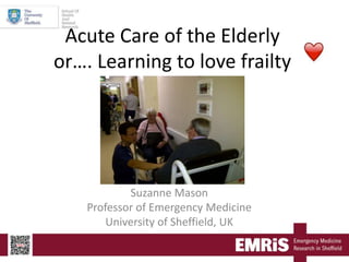 Acute Care of the Elderly
or…. Learning to love frailty
Suzanne Mason
Professor of Emergency Medicine
University of Sheffield, UK
 