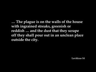 … The plague is on the walls of the house
with ingrained streaks, greenish or
reddish … and the dust that they scrape
off they shall pour out in an unclean place
outside the city.



                                   Leviticus 14
 