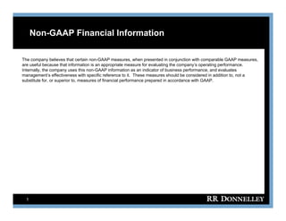 Non-GAAP Financial Information

The company believes that certain non-GAAP measures, when presented in conjunction with comparable GAAP measures,
are useful because that information is an appropriate measure for evaluating the company’s operating performance.
Internally, the company uses this non-GAAP information as an indicator of business performance, and evaluates
It     ll th                    thi    GAAP i f        ti        i di t   fb i          f           d    lt
management’s effectiveness with specific reference to it. These measures should be considered in addition to, not a
substitute for, or superior to, measures of financial performance prepared in accordance with GAAP.




  1
 