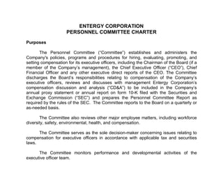 ENTERGY CORPORATION
                     PERSONNEL COMMITTEE CHARTER

Purposes

       The Personnel Committee (“Committee”) establishes and administers the
Company's policies, programs and procedures for hiring, evaluating, promoting, and
setting compensation for its executive officers, including the Chairman of the Board (if a
member of the Company’s management), the Chief Executive Officer (“CEO”), Chief
Financial Officer and any other executive direct reports of the CEO. The Committee
discharges the Board’s responsibilities relating to compensation of the Company’s
executive officers, reviews and discusses with management Entergy Corporation’s
compensation discussion and analysis (“CD&A”) to be included in the Company’s
annual proxy statement or annual report on form 10-K filed with the Securities and
Exchange Commission (“SEC”) and prepares the Personnel Committee Report as
required by the rules of the SEC. The Committee reports to the Board on a quarterly or
as-needed basis.

       The Committee also reviews other major employee matters, including workforce
diversity, safety, environmental, health, and compensation.

      The Committee serves as the sole decision-maker concerning issues relating to
compensation for executive officers in accordance with applicable tax and securities
laws.

      The Committee monitors performance and developmental activities of the
executive officer team.
 
