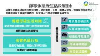 4
淨零永續綠生活政策理念
延伸各部會基礎設施及推動措施，結合機關、企業、團體及學校，推廣⺠眾低碳⽣活，
並運用政策工具及經濟誘因，促使國人行為改變實踐低碳生活。
傳遞低碳生活知識
使消費者具體瞭解日常行為對環境的影響
瞭解低碳生活重要性
落實低碳行為
推動行為改變，鼓勵大眾採取行動
提供可行減碳建議
零浪費低碳飲食
友善環境綠時尚
健康近零碳建築
低碳運輸網絡
全⺠對話溝通
五
大
施
政
目
標
 