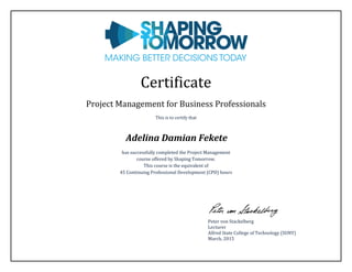 Certificate
Project Management for Business Professionals
This is to certify that
Adelina Damian Fekete
has successfully completed the Project Management
course offered by Shaping Tomorrow.
This course is the equivalent of
45 Continuing Professional Development (CPD) hours
Peter von Stackelberg
Lecturer
Alfred State College of Technology (SUNY)
March, 2015
 