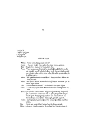 98
Lecţia 21
Yağmur yağıyor.
Kar yağıyor.
Rüzgâr esiyor.
HAVA NASIL?
Metin: - Anne, yarın plâja gidecek miyiz?
Anne: - Havaya bağlı. Hava güneşli, güzel olursa, gideriz.
Eda: - Bu gün hava güzeldi, yarın da güzel olur.
Anne: - Yarın havanın nasıl olacağı bu güne bağlı değil ki, kızım. Bu
gün güneşli, parçalı bulutlu, boğucu sıcak olur, ertesi gün soğuk
olur, şimşek çakar, gürler, dolu yağar. Hava bir gecede dokuz de-
fa değişir, derler.
Metin: - Hiç o kadar olur mu, anneciğim?! Bir gecede hava dokuz de-
fa değişir mi?
Anne: - Söz gelişi, oğlum. Havanın çok değiştiğini bildirmek için in-
sanlar böyle derler.
Eda: - Hava raporunu dinleriz. Havanın nasıl olacağını söyler.
Anne: - Evet, televizyonu açın. Haberlerden sonra hava raporunu ve-
rirler.
Televizyon spikeri: - Hava raporu: Bu gün doğu ve kuzey bölgelerde
gök yüzü berrak, hava sıcak, batı ve güney bölgelerde parçalı
bulutlu geçti. Rüzgâr güneyden hafif esti. Deniz sakindi. Ya-
rın sabahleyin sisli, öğleye doğru açık, güneşli geçecek.
Metin: - Yarın plâjdayız, anneciğim. Ben çantayı şimdiden hazırlaya-
cağım.
Eda: - Senin için çantayı hazırlamak, kayığı almak, demek.
Metin: - Ah, evet, efendim, pardon. Bayan Eda’nın kitaplarını, dergi-
 
