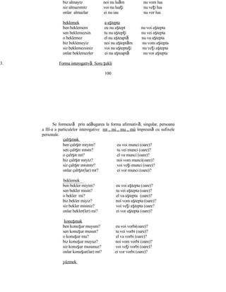 biz almayız noi nu luăm nu vom lua
siz almazsınız voi nu luaţi nu veţi lua
onlar almazlar ei nu iau nu vor lua
beklemek a aştepta
ben beklemem eu nu aştept nu voi aştepta
sen beklemezsin tu nu aştepţi nu vei aştepta
o beklemez el nu aşteaptă nu va aştepta
biz beklemeyiz noi nu aşteptăm nu vom aştepta
siz beklemezsiniz voi nu aşteptaţi nu veţi aştepta
onlar beklemezler ei nu aşteaptă nu vor aştepta
3. Forma interogatıvă Soru şekli
100
Se formează prin adăugarea la forma afirmativă, singular, persoana
a III-a a particulelor interogative mı , mi , mu , mü împreună cu sufixele
personale.
çalışmak
ben çalışır mıyım? eu voi munci (oare)?
sen çalışır mısın? tu vei munci (oare)?
o çalışır mı? el va munci (oare)?
biz çalışır mıyız? noi vom munci(oare)?
siz çalışır mısınız? voi veţi munci (oare)?
onlar çalışır(lar) mı? ei vor munci (oare)?
beklemek
ben bekler miyim? eu voi aştepta (oare)?
sen bekler misin? tu vei aştepta (oare)?
o bekler mi? el va aştepta (oare)?
biz bekler miyiz? noi vom aştepta (oare)?
siz bekler misiniz? voi veţi aştepta (oare?
onlar bekler(ler) mi? ei vor aştepta (oare)?
konuşmak
ben konuşur muyum? eu voi vorbi(oare)?
sen konuşur musun? tu vei vorbi (oare)?
o konuşur mu? el va vorbi (oare)?
biz konuşur muyuz? noi vom vorbi (oare)?
siz konuşur musunuz? voi veţi vorbi (oare)?
onlar konuşur(lar) mı? ei vor vorbi (oare)?
yüzmek
 