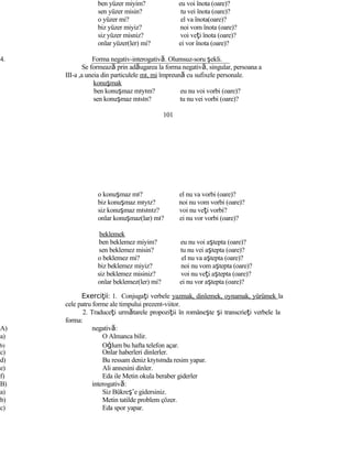 ben yüzer miyim? eu voi înota (oare)?
sen yüzer misin? tu vei înota (oare)?
o yüzer mi? el va înota(oare)?
biz yüzer miyiz? noi vom înota (oare)?
siz yüzer misniz? voi veţi înota (oare)?
onlar yüzer(ler) mi? ei vor înota (oare)?
4. Forma negativ-interogativă. Olumsuz-soru şekli.
Se formează prin adăugarea la forma negativă, singular, persoana a
III-a ,a uneia din particulele mı, mi împreună cu sufixele personale.
konuşmak
ben konuşmaz mıyım? eu nu voi vorbi (oare)?
sen konuşmaz mısın? tu nu vei vorbi (oare)?
101
o konuşmaz mı? el nu va vorbi (oare)?
biz konuşmaz mıyız? noi nu vom vorbi (oare)?
siz konuşmaz mısınız? voi nu veţi vorbi?
onlar konuşmaz(lar) mı? ei nu vor vorbi (oare)?
beklemek
ben beklemez miyim? eu nu voi aştepta (oare)?
sen beklemez misin? tu nu vei aştepta (oare)?
o beklemez mi? el nu va aştepta (oare)?
biz beklemez miyiz? noi nu vom aştepta (oare)?
siz beklemez misiniz? voi nu veţi aştepta (oare)?
onlar beklemez(ler) mi? ei nu vor aştepta (oare)?
Exerci iiţ : 1. Conjugaţi verbele yazmak, dinlemek, oynamak, yürümek la
cele patru forme ale timpului prezent-viitor.
2. Traduceţi următarele propoziţii în româneşte şi transcrieţi verbele la
forma:
A) negativă:
a) O Almanca bilir.
b) Oğlum bu hafta telefon açar.
c) Onlar haberleri dinlerler.
d) Bu ressam deniz kıyısında resim yapar.
e) Ali annesini dinler.
f) Eda ile Metin okula beraber giderler
B) interogativă:
a) Siz Bükreş’e gidersiniz.
b) Metin tatilde problem çözer.
c) Eda spor yapar.
 