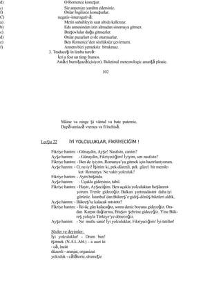 d) O Romence konuşur.
e) Siz annenize yardım edersiniz.
f) Onlar İngilizce konuşurlar.
C) negativ-interogativă:
a) Metin sabahleyin saat altıda kalkmaz.
b) Eda annesinden izin almadan sinemaya gitmez.
c) Braşovlular dağa gitmezler.
d) Onlar pazarları evde oturmazlar.
e) Ben Romence’den sözlüksüz çevirmem.
f) Annem bizi yemeksiz bırakmaz.
3. Traduceţi în limba turcă:
İeri a fost un timp frumos.
Astăzi burniţează(çisiyor). Buletinul meteorologic anunţă ploaie.
102
Mâine va ninge şi vântul va bate puternic.
După-amiază vremea va fi închisă.
Lecţia 22 İYİ YOLCULUKLAR, FİKRİYECİĞİM !
Fikriye hanım: - Günaydın, Ayşe! Nasılsın, canım?
Ayşe hanım: - Günaydın, Fikriyeciğim! İyiyim, sen nasılsın?
Fikriye hanım: - Ben de iyiyim. Romanya’ya gitmek için hazırlanıyorum.
Ayşe hanım: - O, ne iyi! İşittim ki, pek düzenli, pek güzel bir memle-
ket Romanya. Ne vakit yolculuk?
Fikriye hanım: - Ayın başında.
Ayşe hanım: - Uçakla gidersiniz, tabiî.
Fikriye hanım: - Hayır, Ayşeciğim. Ben uçakla yolculuktan hoşlanmı-
yorum. Trenle gideceğiz. Balkan yarımadasını daha iyi
görürüz. İstanbul’dan Bükreş’e gidiş-dönüş biletleri aldık.
Ayşe hanım: - Bükreş’te kalacak mısınız?
Fikriye hanım: - İki-üç gün kalacağız, sonra deniz boyuna gideceğiz. Ora-
dan Karpat dağlarına, Braşov şehrine gideceğiz. Yine Bük-
reş yoluyla Türkiye’ye döneceğiz.
Ayşe hanım: - Ne mutlu sana! İyi yolculuklar, Fikriyeciğim! İyi tatiller!
Sözler ve deyimler:
İyi yolculuklar! - Drum bun!
işitmek (N.A.L.Abl.) - a auzi ki
- că, încât
düzenli - aranjat, organizat
yolculuk - călătorie, drumeţie
 