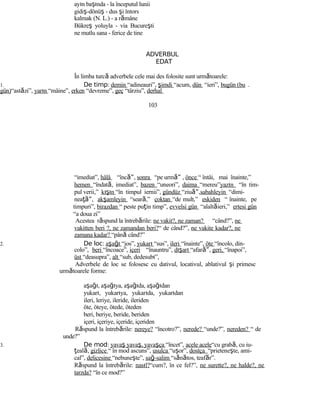 ayın başında - la începutul lunii
gidiş-dönüş - dus şi întors
kalmak (N. L.) - a rămâne
Bükreş yoluyla - via Bucureşti
ne mutlu sana - ferice de tine
ADVERBUL
EDAT
În limba turcă adverbele cele mai des folosite sunt următoarele:
1. De timp: demin “adineauri”, şimdi “acum, dün “ieri”, bugün (bu
gün)“astăzi”, yarın “mâine”, erken “devreme”, geç “târziu”, derhal
103
“imediat”, hâlâ “înc ”ă , sonra “pe urm ”ă , önce “ întâi, mai înainte,”
hemen “îndată, imediat”, bazen “uneori”, daima “mereu”yazın “în tim-
pul verii,” kışın “în timpul iernii”, gündüz “ziu ”ă ,sabahleyin “dimi-
nea ”ţă , akşamleyin “seară,” çoktan “de mult,” eskiden “ înainte, pe
timpuri”, birazdan “ peste puţin timp”, evvelsi gün “alaltăieri,” ertesi gün
“a doua zi”
Acestea răspund la întrebările: ne vakit?, ne zaman? “când?”, ne
vakitten beri ?, ne zamandan beri?“ de când?”, ne vakite kadar?, ne
zamana kadar? “până când?”
2. De loc: aşağı “jos”, yukarı “sus”, ileri “înainte”, öte “încolo, din-
colo”, beri “încoace”, içeri “înauntru”, dışarı “afar ”ă , geri, “înapoi”,
üst “deasupra”, alt “sub, dedesubt”,
Adverbele de loc se folosesc cu dativul, locativul, ablativul şi primesc
următoarele forme:
aşağı, aşağıya, aşağıda, aşağıdan
yukarı, yukarıya, yukarıda, yukarıdan
ileri, leriye, ileride, ileriden
öte, öteye, ötede, öteden
beri, beriye, beride, beriden
içeri, içeriye, içeride, içeriden
Răspund la întrebările: nereye? “încotro?”, nerede? “unde?”, nereden? “ de
unde?”
3. De mod: yavaş yavaş, yavaşça “încet”, acele acele“cu grabă, cu iu-
ţeală, gizlice “ în mod ascuns”, usulca “uşor”, dostça “prieteneşte, ami-
cal”, delicesine “nebuneşte”, sağ-salim “sănătos, teafăr”.
Răspund la întrebările: nasıl?“cum?, în ce fel?”, ne surette?, ne halde?, ne
tarzda? “în ce mod?”
 