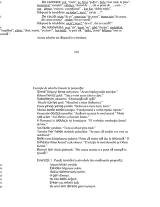 4. De cantitate: çok “mult”, az, biraz “puţin”, fazla “mai mult, în plus”,
tamamiyle “complet”, oldukça “destul de …, cât se poate de …, cam …,”
son derece “excesiv, excepţional” , kat kat “dublu-triplu”.
Răspund la întrebările: ne kadar? , nice? “ cât de …?”
5. De cauză: niçin “de ce”, onun için “de aceea”, bunun için “de aceea,
din cauza aceasta” , neden “din ce cauză.”
Răspund la întrebările: niçin?, neye? “ de ce? , din ce cauză?”
6. De relativitate: evet “da”, hayır “nu”, tabiî “fireşte”, muhakkak
“neapărat”, yàlnız “doar, numai, “exclusiv”, her halde “se pare că, “ belki ,“poate” bilhassa “mai cu
seamă.”
Aceste adverbe nu răspund la o întrebare.
104
Exemple de adverbe folosite în propoziţie:
Şimdi Türkçeyi biraz anlıyorum. “Acum înţeleg puţin turceşte.”
Babam henüz geldi. “Tata a venit acum câteva clipe.”
Sabahleyin yıkanırım. “Dimineaţă mă spăl”
Misafir içeriye girdi. “Musafirul a intrat (înăuntru).”
Hasta yavaş yavaş yürüdü. “Bolnavul a mers încet, încet.”
Memur acele acele konuştu. “Funcţionarul a vorbit repede, repede.”
Oyuncular dostça oynadılar. “Jucătorii au jucat în mod amical.” Metin
çok acıktı. “Lui Metin i-a fost tare foame.”
O Romence’yi oldukça iyi konuşuyor. “El vorbeşte româneşte destul
de bine.”
Sen fazla yoruldun. “Tu te-ai obosit prea mult.”
Turistler her halde otobüsle gelecekler. “Se pare că turiştii vor veni cu
autobuzul.”
Belki yarın kütüphaneye giderim “Poate că mâine mă duc la bibliotecă.” O
bilhassa Orhan Kemal’i çok okuyor. “El citeşte în mod deosebit pe Orhan
Kemal.”
Bunun için okula gidemedi. “Din cauza aceasta n-a putut să meargă la
şcoală.”
Exerci ii:ţ 1. Puneţi întrebări la adverbele din următoarele propoziţii:
a) Annem biraz yoruldu.
b) Eskiden bilgisayar yoktu.
c) Halklar daima barış isterler.
d) O geri dönmez.
e) Bu film belki değerli.
f) Erken yat, erken kalk
g) Bu artist son derece güzel oynuyor.
 