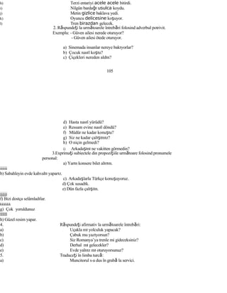 h) Terzi entariyi acele acele bitirdi.
i) Nilgün bardağı usulca koydu.
j) Metin gizlice baklava yedi.
k) Oyuncu delicesine koşuyor.
l) Tren birazdan gelecek.
2. Răspundeţi la următoarele întrebări folosind adverbul potrivit.
Exemplu: - Güven ailesi nerede oturuyor?
- Güven ailesi ötede oturuyor.
a) Sinemada insanlar nereye bakıyorlar?
b) Çocuk nasıl koştu?
c) Çiçekleri nereden aldın?
105
d) Hasta nasıl yürüdü?
e) Ressam evine nasıl döndü?
f) Müdür ne kadar konuştu?
g) Siz ne kadar çalıştınız?
h) O niçin gelmedi?
i) Arkadaşını ne vakitten görmedin?
3.Exprimaţi subiectele din propoziţiile următoare folosind pronumele
personal:
a) Yarın konsere bilet alırım.
iiiiii
b) Sabahleyin evde kahvaltı yaparız.
c). Arkadaşlarla Türkçe konuşuyoruz.
d) Çok susadık.
e) Dün fazla çalıştın.
jjjjjj
f) Bizi dostça selâmladılar.
kkkkkk
g) Çok yoruldunuz
llllll
h) Güzel resim yapar.
4. Răspundeţi afirmativ la următoarele întrebări:
a) Uçakla mı yolculuk yapacak?
b) Çabuk mu yazıyorsun?
c) Siz Romanya’ya trenle mi gideceksiniz?
d) Derhal mı gelecekler?
e) Evde yalnız mı oturuyorsunuz?
5. Traduceţi în limba turcă:
a) Muncitorul s-a dus în grabă la servici.
 