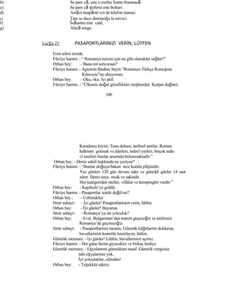 b) Se pare că, este o rochie foarte frumoasă.
c) Se pare că şoferul este bolnav.
d) Astăzi neapărat voi da telefon mamei.
e) Tata se duce dimineaţa la servici.
f) Înăuntru este cald.
g) Afară ninge.
Lecţia 23 PASAPORTLARINIZI VERİN, LÜTFEN
Eren ailesi trende.
Fikriye hanım: - “ Romanya turizm için ne gibi olanaklar sağlar?”
Orhan bey: - Bana mı soryorsun?
Fikriye hanım: - Agiemin Baubec beyin “Romence-Türkçe Konuşma
Kılavuzu”nu okuyorum.
Orhan bey: - Oku, oku. İyi akıl.
Fikriye hanım: - “Ülkenin doğal güzellikleri meşhurdur. Karpat dağları,
106
Karadeniz kıyısı, Tuna deltası, tarihsel anıtlar, Romen
halkının gelenek ve âdetleri, tedavî yerleri, birçok teda-
vî usulleri bunlar arasında bulunmaktadır.”
Orhan bey: - Deniz sahili hakkında ne yazıyor?
Fikriye hanım: - “Bunlar doğuya bakan ince kumlu plâjlardır.
Yaz günleri 120 gün devam eder ve güneşli günler 14 saat
sürer. Deniz suyu sıcak ve sakindir.
Her kategoriden oteller, villâlar ve kempingler vardır.”
Orhan bey: - Kapıkule’ye geldik.
Fikriye hanım: - Pasaportlar sende değil mi?
Orhan bey : - Cebimdeler.
Sınır subayı: - İyi günler! Pasaportlarınızı verin, lütfen.
Orhan bey: - İyi günler! Buyurun.
Sınır subayı: - Romanya’ya mı yolculuk?
Orhan bey: - Evet. Bulgaristan’dan tranzit geçeceğiz ve tatilimizi
Romanya’da geçireceğiz.
Sınır subayı: - Pasaportlarınız tamam. Gümrük kâğıtlarını doldurun,
bavullarınızı kontröle hazırlayın, lütfen.
Gümrük memuru: - İyi günler! Lütfen, bavullarınızı açınız.
Fikriye hanım: - Her güne lâzım giyecekler ve birkaç hediye.
Gümrük memuru: - Eşyalarınız gümrükten muaf. Gümrük vergisine
tabi eşyalarınız yok.
İyi yolculuklar, efendim!
Orhan bey: - Teşekkür ederiz.
 