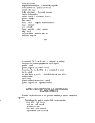Sözler ve deyimler:
ne gibi olanaklar sağlar? - ce posibilităţi asigură?
konuşma kılavuzu - ghid de conversaţie
iyi akıl - idee bună
doğal güzellikleri - frumuseţi naturale
meşhur, ünlü- celebru
tarihsel anıtlar - monumente istorice
gelenek - tradiţie
âdet - obicei
tedavî yerleri - staţiuni balneoclimaterice
tedavi - tratament
usul - metodă
bunlar arasında - printre acestea
sahil - litoral
doğuya bakan - orientat spre est
ince kum - nisip fin
107
devam etmek (N., D., A., L., Abl.) - a continua, a se prelungi
pasaportlarınız tamam - paşapoartele sunt în regulă
gümrük - vamă
gümrük kâğıtları- declaraţiile vamale
doldurmak (N., A., L.,Abl.) - 1. a completa.2. a umple
bavul - valiză
her güne lâzım giyecekler - îmbrăcăminte de toate zilele
hediye - cadou
eşya - bagaj
gümrükten muaf - scutit de taxa vamală
gümrük vergisine tabi - supus taxei vamale
GRADELE DE COMPARATİE ALE ADJECTİVELOR
SIFATIN DERECELERİ
În limba turcă adjectivele au trei grade de comparaţie: pozitiv, comparativ,
superlativ.
1. Gradul pozitiv arată o însuşire fără vreo comparaţie
güzel şehir - oraş frumos
temiz ev - casă curată
iyi insan - om bun
mavi deniz - mare albastră
değerli kitap - carte valoroasă
 