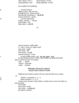 deniz (deniz) - mare, s. denize (denizè) - la mare
güneş (ghünèş) - soare güneşe (ghüneşè) - la soare
Fac excepţie de la această lege:
a) cuvintele compuse:
ağabey (a:abèi) - frate mai mare
ayçiçeği (àicice:i) - floarea-soarelui
hanımböceği (hanîmböge:ì) - gărgăriţă
hanımeli (hanîmelì) - caprifoi
b) cuvintele împrumutate:
mektup (mectùp) - scrisoare
kitap (chitàp) - carte
bahçe (bahcè ) - grădină
10
istasyon (istasiòn) - haltă, (gară)
c) câteva cuvinte de origine turcă:
anne (annè) - mamă
elma (elmà) - măr
kiraz (chiràz) - cireaşă
inanmak (inanmàc) - a crede
c) şi sufixele fără variante: -yor , -ken,-daş -mtrak , -leyin.
În cazul absenţei armoniei vocalice, ultima silabă a cuvântului determină
natura vocalelor din sufixe. De exemplu:
kitap - kitaplàr
istasyon - istasyonlàr
otobüs - otobüslèr
ARMONİA VOCALİC LABİALĂ Ă
KÜÇÜK SESLİ (ÜNLÜ) UYUMU
După forma de rotunjire a buzelor cele opt vocale ale limbii turce se împart
în:
a) nelabiale (nerotunjite): a , e , ı , i ;
b) labiale (rotunjite): o , ö , u , ü
Conform legii armoniei vocalice labiale, vocalele într-un cuvânt sunt labiale ori
numai nelabiale.
De exemplu:
kayık (caiîc) - barcă
ekin (echìn) - semănătură
gezi (ghezì) - plimbare
 