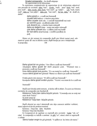2. Gradul comparativ . Are două subgrupe:
a) De superioritate şi de inferioritate.
În exprimarea comparativului de superioritate şi de inferioritate adjectivul
este precedat de cuvintele: daha “mai”, ziyade “mult, prea” fazla “mai mult,
prea mult”, daha ziyade, daha fazla “mai mult”, az “puţin”, çok “mult, foarte
mult”, daha az “mai puţin”, daha çok “mai mult”, bir kat daha “ de două ori,
dublu”.
daha güzel ev - o casă mai frumoasă
ziyade tatlı baklava - o baclava prea dulce
daha ziyade süslü oda - o cameră împodobită mai mult
az verimli toprak - un pământ puţin fertil
çok düzenli aile - o familie foarte ordonată
daha az değerli kitap - ocarte mai puţin valoroasă
çok daha yüksek bina - o clădire mult mai înaltă
bir kat daha ucuz kumaş - o stofă la jumătate de
preţ
Dintre cei doi termeni de comparaţie dacă este folosit numai unul, sub-
stantivul poate să stea în diferite cazuri, după funcţia pe care o îndeplineşte
în propoziţie. 108
Daha güzel bir ev gördüm. “Am văzut o casă mai frumoasă.”
Arkadaşım daha güzel bir evin projesini çizdi. “Prietenul meu a
proiectat o casă mai frumoasă.”
Onlar daha güzel eve göçtüler. “Ei s-au mutat la o casă mai frumoasă.”
Annem daha güzel evi görmedi.“Mama n-a văzut-o pe casă mai frumoasă.”
O daha güzel evde oturuyor. “El stă în casă mai frumoasă.”
Komşular daha güzel evden göçtüler. “Vecinii s-au mutat de la o casă mai
frumoasă.”
Dacă sunt folosiţi ambii termeni, al doilea stă în ablativ. În acest caz folosirea
cuvintelor de comparaţie este facultativă:
Köstence Tulça’dan daha büyük şehirdir. “Constanţa este un oraş mai
mare decât Tulcea.”
Se poate spune şi:
Köstence Tulça’dan büyük şehirdir.
Dacă obiectul pe care-l determină este deja cunoscut ambilor vorbitori,
atunci adjectivul devine predicat nominal.
Köstence Tulça’dan daha büyüktür.
Köstence Tulça’dan büyüktür.
b) Comparativul de egalitate se exprimă prin cuvintele : kadar “cât, ca”
când în comparaţie se indică o cantitate şi gibi “ca”, atunci când se sugerează
o calitate.
Deniz kadar engin bir göl göründü. “A apărut un lac întins cât marea.”
 
