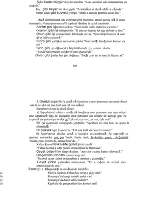 Şehir kadar düzgün köyler kuruldu. “S-au construit sate sistematizate ca
oraşele.”
Kar gibi beyaz bir bluz giydi. “A îmbrăcat o bluză albă ca zăpada.”
Metin aslan gibi kuvvetli yetişti. “Metin a crescut puternic ca un leu.”
Dacă determinatul este exprimat prin pronume, atunci acesta stă în cazul
nominativ. Numai persoana a III-a plural rămâne în cazul nominativ.
Benim gibi öğretmen çoktur. “Sunt multe cadre didactice ca mine.”
O senin gibi iyi mühendistir. “El este un inginer tot aşa de bun ca tine.”
Onun gibi iyi uzman bizim fabrikada da var. “Specialişti buni ca el sunt
şi în fabrica noastră.”
Bizim gibi çalışkan memurlar çoktur.“Sunt mulţi funcţionari harnici ca
noi ”
Sizin gibi iyi öğrenciler büyüdüklerinde iyi uzman olurlar.
“Elevii buni precum voi devin buni specialişti.”
Onlar gibi şairler her gün doğmaz. “Poeţi ca ei nu se nasc în fiecare zi.”
109
3. Gradul superlativ arată că însuşirea a unei persoane sau unui obiect
este la nivelul cel mai înalt sau cel mai scăzut.
Superlativul este de două feluri:
a) Superlativul relativ - arată că însuşirea unei persoane sau unui obiect
este superioară faţa de însuşirile altor persoane sau obiecte de acelaşi gen. Se
exprimă cu ajutorul particulei en “cel mai, cea mai, cei mai, cele mai”.
En iyi oyuncular olimpiyada yetiştiler. “Sportivii cei mai buni au ajuns la
olimpiadă. “
En yüksek tepe Everest’tir. “Cel mai înalt vârf este Everestul.”
b) Superlativul absolut arată o însuşire extraordinară. Se exprimă cu
ajutorul cuvintelor çok, pek “mult, foarte mult, fevkalâde, gayet, olağanüstü
“foarte, prea, extrem de, extraordinar de…”
Yahya Kemal fevkalâde güzel şiirler yazdı.
“Yahya Kemal a scris poezii extraordinar de frumoase.”
Gayet değerli bir kitap okudum. “Am citit o carte foarte valoroasă.”
Olağanüstü istidatlı ressam sergi açtı.
“Pictorul cu un talent extraordinar a vernisat o expoziţie.”
Gayet çirkin yazımdan utanıyorum. “Mi e ruşine de scrisul meu
extraordinar de urât.”
Exerci iţ i: 1. Răspundeţi la următoarele întrebări:
a) Fikriye hanımla Orhan bey nereye gidiyorlar?
b) Romanya’da hangi turistik yerler var?
c) Romanya’da deniz sahili nasıldır?
d) Kapıkule’de pasaportları kim kontrol etti?
 