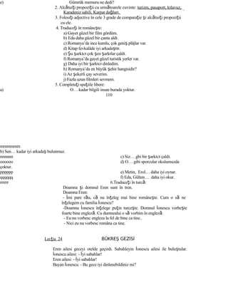 e) Gümrük memuru ne dedi?
2. Alcătuiţi propoziţii cu următoarele cuvinte: turizm, pasaport, kılavuz,
Karadeniz sahili, Karpat dağları.
3. Folosiţi adjective în cele 3 grade de comparaţie şi alcătuiţi propoziţii
cu ele.
4. Traduceţi în româneşte:
a) Gayet güzel bir film gördüm.
b) Eda daha güzel bir çanta aldı.
c) Romanya’da ince kumlu, çok geniş plâjlar var.
d) Kitap fevkalâde iyi arkadaştır.
e) Şu şarkıcı çok şen şarkılar çaldı.
f) Romanya’da gayet güzel turistik yerler var.
g) Daha iyi bir şarkıcı dinledim.
h) Romanya’da en büyük şehir hangisidir?
i) Az şekerli çay severim.
j) Fazla uzun filmleri sevmem.
5. Completaţi spaţiile libere:
a) O… kadar bilgili insan burada yoktur.
110
mmmmmm
b) Sen… kadar iyi arkadaş bulunmaz.
nnnnnn c) Siz… gbi bir şarkıcı çaldı.
oooooo d) O… gibi sporcular okulumuzda
çoktur.
pppppp e) Metin, Erol… daha iyi oynar.
qqqqqq f) Eda, Gülten… daha iyi okur.
rrrrrr 6.Traduceţi în turcă:
Doamna şi domnul Eren sunt în tren.
Doamna Eren:
- Îmi pare rău, că nu înţeleg mai bine româneşte. Cum o să ne
înţelegem cu familia İonescu?
-Doamna İonescu înţelege puţin turceşte. Domnul İonescu vorbeşte
foarte bine engleză. Cu dumnealui o să vorbim în engleză.
- Eu nu vorbesc engleza la fel de bine ca tine..
- Nici eu nu vorbesc româna ca tine.
Lecţia 24 BÜKREŞ GEZİSİ
Eren ailesi geceyi otelde geçirdi. Sabahleyin İonescu ailesi ile buluştular.
İonescu ailesi: - İyi sabahlar!
Eren ailesi: - İyi sabahlar!
Bayan İonescu: - Bu gece iyi dinlenebildiniz mi?
 