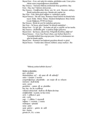 Bayan Eren: - Evet, otel sakin bir sokakta, gürültüden uzak. Uzun yolcu-
luktan sonra yorgunluğumuzu çıkarabildik.
Bay İonescu: - İsterseniz Bükreş semtlerinde biraz gezebiliriz. Bay
Eren: - Hay, hay! Vaktinizi almıyorsak…
Bay İonescu: - Estağfurullah. Bizim için bir zevk. Buyurun arabaya.
Şimdi merkezden geçiyoruz. Burada eski yapılar var.
Bay Eren: - Eski, fakat gayet sağlam ve muhteşem yapılar.
Bayan İonescu: - Bu eski saray. Romanya Sanat Galerisi bu binada bulu-
nuyor. Solda Athene Palace. Akademi Kütüphanesi. Biraz ileride
Çocuk Mağazası, PTTR’nin binası.
Bay İonescu - Şimdi de yeni bir mahalleye giriyoruz.
Bay Eren: - Ne beyaz, güzel binalar! Ne düzenli mahalleler!…
Bayan Eren: - Ve gül, gül… Ne kadar çok gül ve yeşillik var her tarafta.
Bay İonescu: - Herăstrău gölü ve parkına doğru gidiyoruz.
Bayan Eren: - Şu beyaz, yüksek bina Poligrafik Kombina, değil mi?
Bayan İonescu: - Evet, Casa Presei Libere, yani Serbest Basın Evi.
Yanındaki kubbeli bina sergi pavyonu. Ulusal ve uluslaraarası ser-
giler bu binada yapılır.
Bayan Eren: - Romanya’nın başkenti gerçekten düzenli ve güzel.
Bayan İnescu: - Yurdun idarî, bilimsel, kültürel, sanayi merkezi . Biz
111
“Bükreş yurdun kalbidir diyoruz”.
Sözler ve deyimler:
gezi - plimbare
dinlenebildiniz mi? - aţi putut să vă odihniţi?
sakin - 1.liniştit. 2. locuitor
yorgunluğumuzu çıkarabildik - am reuşit să ne refacem
isterseniz - dacă doriţi
semt - sector
gezebiliriz - putem să ne plimbăm
hay, hay - da, da, cu plăcere
vaktinizi almıyorsak - dacă nu vă răpim din timp
estağfurullah - se poate, nu face nimic
zevk - 1. plăcere.2. gust
eski - vechi
yapı - 1. clădire. 2. structură
sağlam - 1. rezistent . 2. trainic
muhteşem - splendid
saray - palat
sanat galerisi - galerie de artă
ileri - înainte
girmek (N., D.) - a intra
 