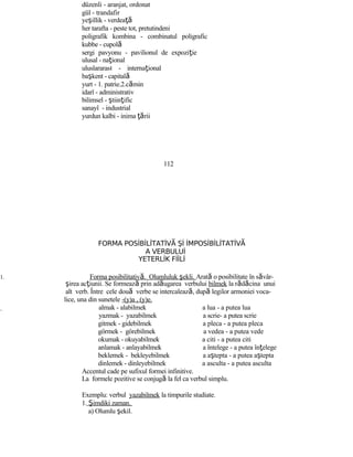 düzenli - aranjat, ordonat
gül - trandafir
yeşillik - verdeaţă
her tarafta - peste tot, pretutindeni
poligrafik kombina - combinatul poligrafic
kubbe - cupolă
sergi pavyonu - pavilionul de expoziţie
ulusal - naţional
uluslararası - internaţional
başkent - capitală
yurt - 1. patrie.2.cămin
idarî - administrativ
bilimsel - ştiinţific
sanayî - industrial
yurdun kalbi - inima ţării
112
FORMA POSİBİLİTATİV Şİ İMPOSİBİLİTATİVĂ Ă
A VERBULUİ
YETERLİK FİİLİ
1. Forma posibilitativă. Olumluluk şekli. Arată o posibilitate în săvâr-
şirea acţiunii. Se formează prin adăugarea verbului bilmek la rădăcina unui
alt verb. Între cele două verbe se intercalează, după legilor armoniei voca-
lice, una din sunetele -(y)a , (y)e.
almak - alabilmek a lua - a putea lua
yazmak - yazabilmek a scrie- a putea scrie
gitmek - gidebilmek a pleca - a putea pleca
görmek - görebilmek a vedea - a putea vede
okumak - okuyabilmek a citi - a putea citi
anlamak - anlayabilmek a întelege - a putea înţelege
beklemek - bekleyebilmek a aştepta - a putea aştepta
dinlemek - dinleyebilmek a asculta - a putea asculta
Accentul cade pe sufixul formei infinitive.
La formele pozitive se conjugă la fel ca verbul simplu.
Exemplu: verbul yazabilmek la timpurile studiate.
1. Şimdiki zaman.
a) Olumlu şekil.
 