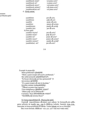 yazabilecek misin? vei putea scrie?
yazabilecek mi? va putea scrie?
yazabilecek miyiz? vom putea scrie?
yazabilecek misiniz? veţi putea scrie?
yazabilecek(ler) mi? vor putea scrie?
4. Geniş zaman.
uuuuuu
a) Olumlu şekil
yazabilirim pot să scriu
yazabilirsin poţi să scrii
yazabilir poate să scrie
yazabiliriz putem să scriem
yazabilirsiniz puteţi să scrieţi
yazabilir (ler) pot să scrie
b) Soru şekli
yazabilir miyim? pot să scriu?
yazabilir misin? poţi să scrii?
yazabilir mi? poate să scrie?
yazabilir miyiz? putem să scriem?
yazabilir misiniz? puteţi să scrieţi?
yazabilir(ler) mi? pot să scrie?
114
Exemple în propoziţii:
Metin problemleri çözebildi.
“Metin a putut (reuşit) să rezolve problemele.”
Her sabah jimnastik yapabiliyorum.
“În fiecare dimineaţa pot face gimnastică.” O
üniversiteye girebildi.
“El a putut (reuşit) să intre la facultate.”
Köylüler tarlaları sulayabildiler.
“Ţăranii au putut iriga ogoarele.”
Yarın kütüphaneye gelebilir misin?
“Mâine poţi veni la bibliotecă?”
Cumartesi bluzu bitirebilecek misin?
“Sâmbătă poţi termina bluza?”
II. Forma imposibilitativă. Olumsuzluk şekli
Exprimă imposibilitatea săvârşirii unei acţiuni. Se formează prin adău-
garea sufixelor de negaţie ma , -me la rădăcina verbului. Sunetele -(y)a, (y)e,
intercalate la forma posibilitativă rămân. Verbul bilmek aici nu se foloseşte.
Deci avem formula: rădăcina+ -a(-e,-ya, -ye)+-ma(-me)+mak(-mek)
 