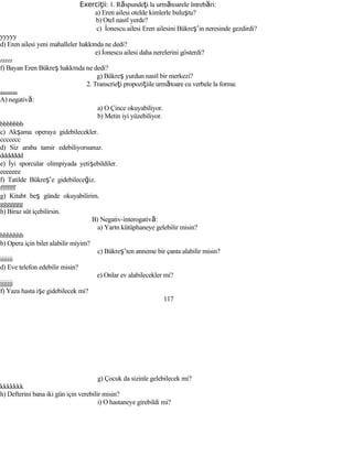 Exerci iiţ : 1. Răspundeţi la următoarele întrebări:
a) Eren ailesi otelde kimlerle buluştu?
b) Otel nasıl yerde?
c) İonescu ailesi Eren ailesini Bükreş’in neresinde gezdirdi?
yyyyy
d) Eren ailesi yeni mahalleler hakkında ne dedi?
e) İonescu ailesi daha nerelerini gösterdi?
zzzzz
f) Bayan Eren Bükreş hakkında ne dedi?
g) Bükreş yurdun nasıl bir merkezi?
2. Transcrieţi propoziţiile următoare cu verbele la forma:
aaaaaaa
A) negativă:
a) O Çince okuyabiliyor.
b) Metin iyi yüzebiliyor.
bbbbbbb
c) Akşama operaya gidebilecekler.
ccccccc
d) Siz araba tamir edebiliyorsunuz.
ddddddd
e) İyi sporcular olimpiyada yetişebildiler.
eeeeeee
f) Tatilde Bükreş’e gidebileceğiz.
fffffff
g) Kitabı beş günde okuyabilirim.
ggggggg
h) Biraz süt içebilirsin.
B) Negativ-interogativă:
a) Yarın kütüphaneye gelebilir misin?
hhhhhhh
b) Opera için bilet alabilir miyim?
c) Bükreş’ten anneme bir çanta alabilir misin?
iiiiiii
d) Eve telefon edebilir misin?
e) Onlar ev alabilecekler mi?
jjjjjjj
f) Yaza hasta işe gidebilecek mi?
117
g) Çocuk da sizinle gelebilecek mi?
kkkkkkk
h) Defterini bana iki gün için verebilir misin?
i) O hastaneye girebildi mi?
 