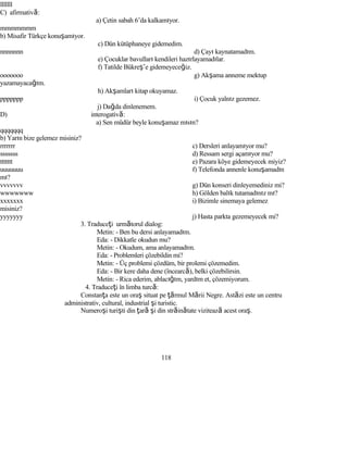 lllllll
C) afirmativă:
a) Çetin sabah 6’da kalkamıyor.
mmmmmmm
b) Misafir Türkçe konuşamıyor.
c) Dün kütüphaneye gidemedim.
nnnnnnn d) Çayı kaynatamadım.
e) Çocuklar bavulları kendileri hazırlayamadılar.
f) Tatilde Bükreş’e gidemeyeceğiz.
ooooooo g) Akşama anneme mektup
yazamayacağım.
h) Akşamları kitap okuyamaz.
ppppppp i) Çocuk yalnız gezemez.
j) Dağda dinlenemem.
D) interogativă:
a) Sen müdür beyle konuşamaz mısın?
qqqqqqq
b) Yarın bize gelemez misiniz?
rrrrrrr c) Dersleri anlayamıyor mu?
sssssss d) Ressam sergi açamıyor mu?
ttttttt e) Pazara köye gidemeyecek miyiz?
uuuuuuu f) Telefonda annenle konuşamadın
mı?
vvvvvvv g) Dün konseri dinleyemediniz mi?
wwwwwww h) Gölden balık tutamadınız mı?
xxxxxxx i) Bizimle sinemaya gelemez
misiniz?
yyyyyyy j) Hasta parkta gezemeyecek mi?
3. Traduceţi următorul dialog:
Metin: - Ben bu dersi anlayamadım.
Eda: - Dikkatle okudun mu?
Metin: - Okudum, ama anlayamadım.
Eda: - Problemleri çözebildin mi?
Metin: - Üç problemi çözdüm, bir prolemi çözemedim.
Eda: - Bir kere daha dene (încearcă), belki çözebilirsin.
Metin: - Rica ederim, ablacığım, yardım et, çözemiyorum.
4. Traduceţi în limba turcă:
Constanţa este un oraş situat pe ţărmul Mării Negre. Astăzi este un centru
administrativ, cultural, industrial şi turistic.
Numeroşi turişti din ţară şi din străinătate vizitează acest oraş.
118
 