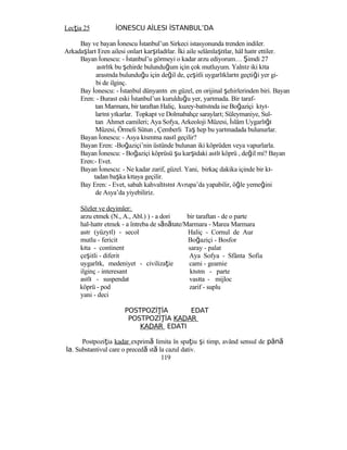 Lecţia 25 İONESCU AİLESI İSTANBUL’DA
Bay ve bayan İonescu İstanbul’un Sirkeci istasyonunda trenden indiler.
Arkadaşları Eren ailesi onları karşıladılar. İki aile selâmlaştılar, hâl hatır ettiler.
Bayan İonescu: - İstanbul’u görmeyi o kadar arzu ediyorum… Şimdi 27
asırlık bu şehirde bulunduğum için çok mutluyum. Yalnız iki kıta
arasında bulunduğu için değil de, çeşitli uygarlıkların geçtiği yer gi-
bi de ilginç.
Bay İonescu: - İstanbul dünyanın en güzel, en orijinal şehirlerinden biri. Bayan
Eren: - Burası eski İstanbul’un kurulduğu yer, yarımada. Bir taraf-
tan Marmara, bir taraftan Haliç, kuzey-batısında ise Boğaziçi kıyı-
larını yıkarlar. Topkapı ve Dolmabahçe sarayları; Süleymaniye, Sul-
tan Ahmet camileri; Aya Sofya, Arkeoloji Müzesi, İslâm Uygarlığı
Müzesi, Örmeli Sütun , Çemberli Taş hep bu yarımadada bulunurlar.
Bayan İonescu: - Asya kısmına nasıl geçilir?
Bayan Eren: -Boğaziçi’nin üstünde bulunan iki köprüden veya vapurlarla.
Bayan İonescu: - Boğaziçi köprüsü şu karşıdaki asılı köprü , değil mi? Bayan
Eren:- Evet.
Bayan İonescu: - Ne kadar zarif, güzel. Yani, birkaç dakika içinde bir kı-
tadan başka kıtaya geçilir.
Bay Eren: - Evet, sabah kahvaltısını Avrupa’da yapabilir, öğle yemeğini
de Asya’da yiyebiliriz.
Sözler ve deyimler:
arzu etmek (N., A., Abl.) ) - a dori bir taraftan - de o parte
hal-hatır etmek - a întreba de sănătate/Marmara - Marea Marmara
asır (yüzyıl) - secol
mutlu - fericit
kıta - continent
çeşitli - diferit
uygarlık, medeniyet - civilizaţie
ilginç - interesant
asılı - suspendat
köprü - pod
yani - deci
POSTPOZİ İAŢ
Haliç - Cornul de Aur
Boğaziçi - Bosfor
saray - palat
Aya Sofya - Sfânta Sofia
cami - geamie
kısım - parte
vasıta - mijloc
zarif - suplu
EDAT
POSTPOZİ İAŢ KADAR
KADAR EDATI
Postpoziţia kadar exprimă limita în spaţiu şi timp, având sensul de până
la. Substantivul care o precedă stă la cazul dativ.
119
 