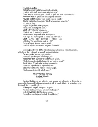 1. Limita în spaţiu.
Kütüphaneye kadar arkadaşımla yürüdük.
“Până la bibliotecă am mers cu prietenul meu.”
Gara kadar otobüsle gittik. “Până la gară am mers cu autobuzul.”
Anneme kadar gittim.“M-am dus până la mama.”
Kayığa kadar yüzdük. “Am înotat până la barcă.”
Okula kadar hep konuştuk. “Până la şcoală am tot vorbit.”
2. Limita în timp.
Bu gün akşama kadar çalıştım.
“Astăzi am muncit până seara.”
Saat 12’ye kadar okuldayız.
“Până la ora 12 suntem în şcoală.”
Bir çocuk dört yaşına kadar konuşmadı.
“Un copil n-a vorbit până la vârsta de patru ani.”
Saat 1.30’a (bir buçuğa ) kadar seni
bekledim. “Te-am aşteptat până la 1.30.”
Geçen yüzyıla kadar insan uçamadı.
“Până în secolul trecut omul n-a putut să zboare.”
Conjuncţiile: de la, pân laă se traduc cu substantivul primul în ablativ,
al doilea în dativ cărora li se adaugă postpoziţia kadar.
Evden parka kadar yaya yürüdük.
“De acasă până în parc am mers pe jos.”
Köstence’den Bükreş’e kadar trenle geldik.
“De la Constanţa până la Bucureşti am venit cu trenul.”
Saat 5’ten 6’ya kadar arabayı tamir ettiler.
“De la ora 5 până la 6 au reparat maşina.”
Sabahtan akşama kadar yağmur yağdı.
“A plouat de dimineaţă până seara.”
POSTPOZİ İAŢ BAŞKA
BAŞKA EDATI
Cuvântul başka este un adjectiv, care urmând un substantiv se foloseşte ca
postpoziţie. În această îmbinare substantivul stă în cazul ablativ şi se traduce prin:
în afar de …, pe lâng ….ă ă
Bükreşten başka, Braşov’a da gittik.
“În afară de Bucureşti, ne-am dus şi la Braşov.”
Evde ihtiyardan başka kimse yoktu.
“În casă nu era altcineva în afară de un bătrân.”
120
 
