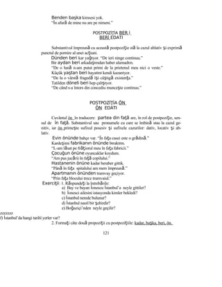 Benden başka kimsesi yok.
“În afară de mine nu are pe nimeni.”
POSTPOZİ İAŢ BER İ
BERİ EDATI
Substantivul împreună cu această postpoziţie stă la cazul ablativ şi exprimă
punctul de pornire al unei acţiuni.
Dünden beri kar yağıyor. “De ieri ninge continuu.”
Bir aydan beri arkadaşımdan haber alamadım.
“De o lună n-am putut primi de la prietenul meu nici o veste.”
Küçük yaştan beri hayatını kendi kazanıyor.
“De la o vârstă fragedă îşi câştigă existenţa.”
Tatilden döneli beri hep çalışıyor.
“De când s-a întors din concediu munceşte continuu.”
POSTPOZİ İAŢ ÖN
ÖN EDATI
Cuvântul ön în traducere: partea din faţă are, în rol de postpoziţie, sen-
sul de în fa .ţă Substantivul sau pronumele cu care se îmbină stau la cazul ge-
nitiv, iar ön primeşte sufixul posesiv şi sufixele cazurilor: dativ, locativ şi ab-
lativ.
Evin önünde bahçe var. “În faţa casei este o grădină.”
Kardeşimi fabrikanın önünde bıraktım.
“L-am lăsat pe frăţiorul meu în faţa fabricii.”
Çocuğun önüne oyuncaklar koydum.
“Am pus jucării în faţă copilului.”
Hastanenin önüne kadar beraber gittik.
“Până în faţa spitalului am mers împreună.”
Apartmanın önünden tramvay geçiyor.
“Prin faţa blocului trece tramvaiul.”
Exerci iiţ : 1. Răspundeţi la întrebările:
a) Bay ve bayan İonescu İstanbul’a neyle gittiler?
b) İonesci ailesini istasyonda kimler bekledi?
c) İstanbul nerede bulunur?
d) İstanbul nasıl bir şehirdir?
e) Boğaziçi’nden neyle geçilir?
zzzzzzz
f) İstanbul’da hangi tarihî yerler var?
2. Formaţi câte două propoziţii cu postpoziţiile: kadar, başka, beri, ön.
121
 