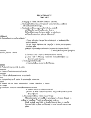 RECAPİTULARE V
TEKRAR V
1. Conjugaţi un verb la cele patru forme ale aoristului.
2. Traduceţi buletinul meteorologic dintr-un ziar cotidian. Alcătuiţi
câte un buletin meteorologic.
3. Traduceţi următoarele propoziţii în limba română:
a) Akşamları saat 19’da haberleri dinleriz.
b) Sabahları pencereleri açar, odaları havalandırırız.
c) Yaza Romanya’nın batısına gider miyiz?
dddddddd
d) Sınırda hangi memurlar çalışırlar?
e)Yazın şehrimize Avrupa’dan turistler gelir ve her kategoriden
otellerde kalırlar.
f) Kışın Karpat dağlarına çok kar yağar ve oteller yerli ve yabancı
turistlerle dolar.
g) Kışın dağda çığ yuvarlanabilir (se poate declanşa avalanşă).
eeeeeeee h) Bükreş Romanya’nın güneyinde
bulunur, ülkenin kalbidir.
i) Köstence Sanat Galerisi şehrin merkezinde bulunur.
j) Ulusal Tarih ve Arkeoloji Müzesi’nin önünde Lâtin şairi Ovi-
dius’un heykeli bulunur.
4. Traduceţi în limba turcă:
a) Facem plajă pe nisipul fin din Mamaia.
ffffffff
b) Astăzi este o zi însorită şi caldă.
gggggggg
c) Nu avem bagaje supuse taxei vamale.
hhhhhhhh
d) Ofiţerul grănicer a controlat paşapoartele.
iiiiiiii
e) Am pus în poşetă ghidul de conversaţie român-turc.
jjjjjjjj
f) Ankara este un centru administrativ, cultural, industrial şi turistic.
kkkkkkkk
g) Primăvara vremea se schimbă extraordinar de mult.
h) Prietenii noştri au venit cu autobuzul.
i) Galeria de Artă şi Muzeul de İstorie Naţională se află în centrul
Bucureştiului.
5. Traduceţi următorul buletin meteorologic:
Mâine dimineaţa va fi ceaţă, pe urmă cerul va fi senin. Soarele va
străluci în toata ţara. Vântul va sufla slab din nord-est.
După amiază sudul ţării va fi parţial înnorat. Seara va burniţa.
In nordul ţării va ploua, va fulgera şi va tuna. In zonele montane va
ploua.
 
