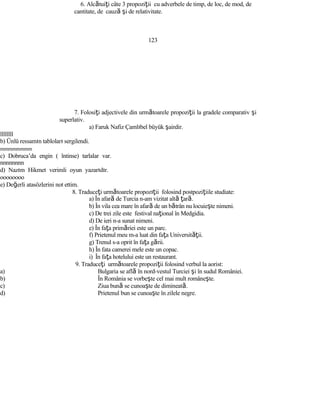 6. Alcătuiţi câte 3 propoziţii cu adverbele de timp, de loc, de mod, de
cantitate, de cauză şi de relativitate.
123
7. Folosiţi adjectivele din următoarele propoziţii la gradele comparativ şi
superlativ.
a) Faruk Nafiz Çamlıbel büyük şairdir.
llllllll
b) Ünlü ressamın tabloları sergilendi.
mmmmmmmm
c) Dobruca’da engin ( întinse) tarlalar var.
nnnnnnnn
d) Nazım Hikmet verimli oyun yazarıdır.
oooooooo
e) Değerli atasözlerini not ettim.
8. Traduceţi următoarele propozıţii folosind postpoziţiile studiate:
a) În afară de Turcia n-am vizitat altă ţară.
b) În vila cea mare în afară de un bătrân nu locuieşte nimeni.
c) De trei zile este festival naţional în Medgidia.
d) De ieri n-a sunat nimeni.
e) În faţa primăriei este un parc.
f) Prietenul meu m-a luat din faţa Universităţii.
g) Trenul s-a oprit în faţa gării.
h) În fata camerei mele este un copac.
i) În faţa hotelului este un restaurant.
9. Traduceţi următoarele propoziţii folosind verbul la aorist:
a) Bulgaria se află în nord-vestul Turciei şi în sudul României.
b) În România se vorbeşte cel mai mult româneşte.
c) Ziua bună se cunoaşte de dimineată.
d) Prietenul bun se cunoaşte în zilele negre.
 