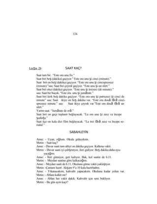124
Lecţia 26 SAAT KAÇ?
Saat tam bir. “Este ora unu fix.”
Saat biri beş (dakika) geçiyor.” Este ora unu şi cinci (minute).”
Saat biri on beş (dakika) geçiyor. “Este ora unu şi cincisprezece
(minute).”sau: Saat biri çeyrek geçiyor. “Este unu şi un sfert.”
Saat biri otuz (dakika) geçiyor. “Este unu şi treizeci (de minute).”
sau: Saat bir buçuk. “Este ora unu şi jumătate.”
Saat biri kırk beş dakika geçiyor. “Este ora unu şi patruzeci şi cinci de
minute” sau: Saat ikiye on beş dakika var. “Este ora două fără cinci-
sprezece minute.” sau: Saat ikiye çeyrek var.”Este ora două fără un
sfert.”
Yarım saat. “Jumătate de oră.”
Saat biri on geçe toplantı başlayacak. “La ora unu şi zece va începe
şedinţa.”
Saat üçe on kala dizi film başlayacak. “La trei fără zece va începe se-
rialul.”
SABAHLEYİN
Anne: - Uyan, oğlum. Okula gideceksin.
Metin: - Saat kaç?
Anne: - Duvar saati tam altıyı on dakika geçiyor. Kalkma vakti.
Metin: - Duvar saati iyi çalışmıyor, ileri gidiyor. Beş dakika daha uyu-
yacağım.
Anne: - İleri gitmiyor, geri kalıyor. Bak, kol saatin de 6.11.
Metin: - Meydan saatine göre kalkacağım.
Anne: - Meydan saati de 6.11. Okuluna gitme vakti yaklaşıyor.
Metin: -Çantam hazır. Akşam 9’a 10 kala hazırladım.
Anne: - Yıkanacaksın, kahvaltı yapacaksın. Okuluna kadar yolun var.
Metin: - Ablam kalktı mı?
Anne: - Ablan her vakit dakik. Kahvaltı için seni bekliyor.
Metin: - Bu gün ayın kaçı?
 