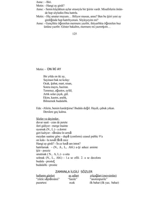Anne : - Biri.
Metin: - Hangi ay girdi?
Anne: - Senin küçükken aylar sırasıyla bir şiirin vardı. Misafirlerin önün-
de hep söyledin.Onu hatırla.
Metin: - Hiç unutur muyum… Biliyor musun, anne? Ben bu şiiri yeni ay
girdiğinde hep hatırlıyorum. Söyleyeyim mi?
Anne: - Gençlikte öğrenilen mermere yazılır, ihtiyarlıkta öğrenilen buz
üstüne yazılır. Göster bakalım, mermere mi yazmışsın…
125
Metin: - ON İKİ AY
Bir yılda on iki ay,
Sayması bak ne kolay:
Ocak, şubat, mart, nisan,
Sonra mayıs, haziran.
Temmuz, ağustos, eylül,
Artık solar çiçek, gül.
Ekim, kasım, aralık,
Bilmemek budalalık.
Eda: -Aferin, benim kardeşime! Budala değil. Haydi, çabuk yıkan.
Derslere geç kalma.
Sözler ve deyimler:
duvar saati - ceas de perete
ileri gidiyor - merge înainte
uyumak (N., L.) - a dormi
geri kalıyor - rămâne în urmă
meydan saatine göre - după (conform) ceasul public 9’a
on kala - la nouă fără zece
Hangi ay girdi? - În ce lună am intrat?
hatırlamak - (N., A., L,. Abl.) a-şi aduce aminte
şiir - poezie
unutmak ( N., A, L.) - a uita
solmak (N., L., Abl.) - 1.a se ofili. 2. a se decolora
budala - prostuţ
budalalık - prostie
ZAMANLA İLGİLİ SÖZLER
haftanın günleri ay adları yılçağları (mevsimler)
“zilele săptămânii” “lunile” “anotimpurile”
pazartesi ocak ilk bahar (ilk yaz, bahar)
 