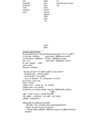 salı şubat yaz
çarşamba mart son bahar (güz, kasım)
perşembe nisan kış
cuma mayıs
cumartesi haziran
pazar temmuz
ağustos
eylül
ekim
126
kasım
aralık
Zamanla ilgili deyimler:
Bu gün günlerden ne? (Bu gün haftanın hangi günü?) “Ce zi e astăzi?”
evvelsi gün - alaltăieri geçen hafta - săptămâna trecută
evvelsi akşam - alaltăseara bu hafta - săptămâna aceasta
dün - ieri gelen hafta - săptămâna viitoare
bu gün (bugün) - astăzi
yarın - mâine
öbür gün - poimâine
- Bu gün ayın kaçı? “Ce dată e astăzi?, İn cât suntem?”
- Bu günkü tarih…“Data de astăzı.”
- Ayın kaçında? “Pe ce dată?
- Ayın on beşinde. “Pe cincisprezece ale lunii.”
asır, yüzyıl - secol, veac
binyıl - mileniu
milâttan önce - înainte de era noastră
milâttan sonra - era noastră
bir hafta (ay, yıl, ömür) zarfında - timp de o săptămână ( lună, an,
viaţă)
çağ - 1. timp.2. sezon. 3. epocă, perioadă
eski çağlar - antichitate, orta çağ - evul mediu
çağdaş - contemporan
Răspundeţi la următoarele întrebări:
- İlk bahar (yaz, son bahar, kış ) ayları hangileridirler?
- Hangi mevsimi en çok seviyorsunuz?
- Göçebe kuşlar (păsările călătoare) hangi yıl çağında ülkemize
dönerler?
 