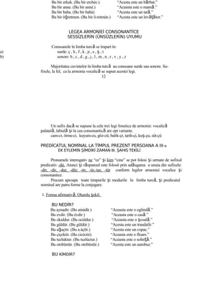 Bu bir erkek. (Bu bir erchèc.) “Acesta este un bărbat.”
Bu bir anne. (Bu bir annè.) “Aceasta este o mamă.”
Bu bir baba. (Bu bir babà) “Acesta este un tată.”
Bu bir öğretmen. (Bu bir ö:retmèn.) “Acesta este un învăţător.”
LEGEA ARMONİEİ CONSONANTİCE
SESSİZLERİN (ÜNSÜZLERİN) UYUMU
Consoanele în limba turcă se împart în:
a) surde: ç , h , f , k , p , s , ş , t
b) sonore: b , c , d , g , j , l , m , n , r , v , y , z
Majoritatea cuvintelor în limba turcă au consoane surde sau sonore. Su-
fixele, la fel, ca la armonia vocalică se supun acestei legi.
12
Un sufix dacă se supune la cele trei legi fonetice de armonie: vocalică
palatală, labială şi la cea consonantică are opt variante.
cam-cı, örme-ci, kuyum-cu, göz-cü; balık-çı, tarih-çi, kuş-çu, süt-çü
PREDİCATUL NOMİNAL LA TİMPUL PREZENT PERSOANA A III-a
EK EYLEMİN ŞİMDİKİ ZAMAN III. ŞAHIS TEKİLİ
Pronumele interogativ ne “ce” şi kim “cine” se pot folosi şi urmate de sufixul
predicativ -dir. Atunci şi răspunsul este folosit prin adăugarea a unuia din sufixele:
-dır, -dir, -dur, -dür; -tır, -tir,-tur, -tür conform legilor armoniei vocalice şi
consonantice.
Precum aproape toate timpurile şi modurile în limba turcă, şi predicatul
nominal are patru forme la conjugare.
1. Forma afirmativă. Olumlu şekil.
BU NEDİR?
Bu aynadır. (Bu ainàdîr.) “Aceasta este o oglindă.”
Bu evdir. (Bu èvdir.) “Aceasta este o casă.”
Bu okuldur. (Bu ocùldur.) “Aceasta este o şcoală.”
Bu güldür. (Bu güldür.) “Acesta este un trandafir.”
Bu ağaçtır. (Bu a:àçtîr.) “Acesta este un copac.”
Bu çiçektir. (Bu cicèctir). “Aceasta este o floare.”
Bu tuzluktur. (Bu tuzlùctur.) “Aceasta este o solniţă.”
Bu otobüstür. (Bu otobüstür.) “Acesta este un autobuz.”
BU KİMDİR?
 