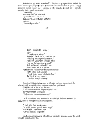 Substantivul üst“partea superioar ”ă folosind ca postpoziţie se traduce în
limba română prin prepoziţia “pe”. Şi în acest caz substanivul stă la genitiv, iar üst
primeşte sufixul posesiv de persoana a III-a singular şi unul din sufixele
cazurilor dativ, locativ sau ablativ.
De exemplu:
Masanın üstüne bir sözlük
koydum “Pe masă am pus un
dicţionar.” Kedi koltuğun üstüne
yerleşti.
“Pisica stă pe fotoliu.”
128
Evin üstünde anten
var.
“Pe casă este o antenă.”
Dolabın üstünde çiçek saksısı var
“Pe dulap este un ghiuveci de flori.”
Masanın üstünden sözlüğü aldım.
“Am luat dicţionarul de pe masă.”
Kedi koltuğun üstünden indi.
“Pisica s-a dat jos de pe fotoliu.”
Not :ă Uneori substantivul rămâne în nominativ.
Tatlı üstüne tuzlu yenmez.
“După dulce nu se mânâncă sărat.”
Ev üstüne yuva yapmış.
“A făcut cuib pe acoperiş.”
Sinonimul lui üst este üzer care se foloseşte mai mult cu substantivele
abstracte şi în această îmbinare nu primeşte sufixul genitivului.
Sevgi üzerine birçok şiir yazıldı.
“S-au scris multe poezii despre dragoste.” Bu
olay üzerinden yıllar geçti.
“De la acest eveniment au trecut ani.”
Dacă o îmbinare între substantive se foloseşte înaintea postpoziţiei
üzer, la fel nu primeşte sufixul cazului genitiv.
Çocuk şiiri üzerine konuştu.
“A vorbit despre poezii pentru copii.”
Asılı köprü üzerinden geçti.
“A trecut pe podul suspendat.”
Când postpoziţia üzer se foloseşte cu substantiv concret, acesta din urmă
primeşte sufixul genitivului.
 