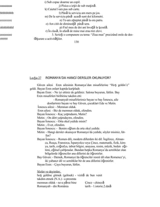 i) Sub copac doarme un copil.
aaaaaaaaa j) Pisica a ieşit de sub maşină.
k) Caietul l-am pus sub carte.
bbbbbbbbb l) Până la serviciu am mers pe jos.
m) De la serviciu până acasă sunt doi kilometri.
ccccccccc n) Te-am aşteptat până la ora patru.
o) Am citit de dimineaţă până sera.
ddddddddd p) Fiul meu de doi ani învaţă la şcoală.
r) În clasă, în afară de mine mai erau trei elevi.
eeeeeeeee 3. Scrieţi o compunere cu tema: “Ziua mea” precizând orele de des-
fffffffff f şă urare a activităţilor.
130
Lecţia 27 ROMANYA’DA HANGİ DERSLER OKUNUYOR?
Güven ailesi Eren ailesinin Romanya’dan misafirlerine “Hoş geldin’e”
geldi. Bayan Eren onları kapıda karşıladı.
Bayan Eren: - Ne iyi ettiniz de geldiniz. Salona buyurun, lütfen. Bay
Eren misafirleri biribirine takdim etti:
- Romanyalı misafirlerimiz bayan ve bay İonescu, aile
dostlarımız bayan ve bay Güven, çocukları Eda ve Metin.
İonescu ailesi: - Memnun olduk.
Eren ailesi: - Biz de memnun olduk, efendim.
Bayan İonescu: - Kaç yaşındasın, Metin?
Metin: - On dört yaşındayım, efendim.
Bayan İonescu: - Orta okul yedide misin?
Metin: - Evet, efendim.
Bayan İonescu: - Benim oğlum da orta okul yedide.
Metin: - Hangi dersler okunuyor Romanya’da yedide, söyler misiniz, lüt-
fen?
Bayan İonescu: - Romen dili, modern dillerden iki dil: İngilizce, Alman-
ca, Rusça, Fransızca, İspanyolca veya Çince, matematik, fizik, kim-
ya, tarih, coğrafya, tabiat bilgisi, anayasa, resim, müzik, beden eği-
timi, eğitsel çalışmalar. Bundan başka Romanya’da azınlıklar olan
bölgelerde öğrenciler ana dillerini de öğrenirler.
Bay Güven: - Demek, Romanya’da öğrenciler resmî dil olan Romence’yi,
iki yabancı dil ve azınlıklar bir de ana dillerini öğrenirler.
Bayan Eren: - Çaya buyurun, lütfen.
Sözler ve deyimler;
hoş geldine gitmek (gelmek) - vizită de bun venit
takdim etmek (N.A.) - a prezenta
memnun olduk - ne-a părut bine Çince - chineză
Romanyalı - din România tarih - 1.istorie.2.dată
 