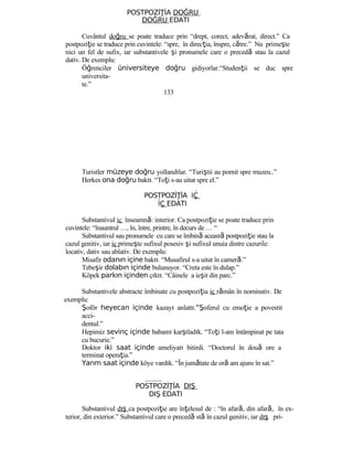 POSTPOZİ İAŢ DOĞRU
DOĞRU EDATI
Cuvântul doğru se poate traduce prin “drept, corect, adevărat, direct.” Ca
postpoziţie se traduce prin cuvintele: “spre, în direcţia, înspre, către.” Nu primeşte
nici un fel de sufix, iar substantivele şi pronumele care o precedă stau la cazul
dativ. De exemplu:
Öğrenciler üniversiteye doğru gidiyorlar.“Studenţii se duc spre
universita-
te.”
133
Turistler müzeye doğru yollandılar. “Turiştii au pornit spre muzeu..”
Herkes ona doğru baktı. “Toţi s-au uitat spre el.”
POSTPOZİ İAŢ İÇ
İÇ EDATI
Substantivul iç înseamnă: interior. Ca postpoziţie se poate traduce prin
cuvintele: “înauntrul …, în, între, printre, în decurs de … “
Substantivul sau pronumele cu care se îmbină această postpoziţie stau la
cazul genitiv, iar iç primeşte sufixul posesiv şi sufixul unuia dintre cazurile:
locativ, dativ sau ablativ. De exemplu:
Misafir odanın içine baktı. “Musafirul s-a uitat în cameră.”
Tebeşir dolabın içinde bulunuyor. “Creta este în dulap.”
Köpek parkın içinden çıktı. “Câinele a ieşit din parc.”
Substantivele abstracte îmbinate cu postpoziţia iç rămân în nominativ. De
exemplu:
Şoför heyecan içinde kazayı anlattı.“Şoferul cu emoţie a povestit
acci-
dentul.”
Hepimiz sevinç içinde babamı karşıladık. “Toţi l-am întâmpinat pe tata
cu bucurie.”
Doktor iki saat içinde ameliyatı bitirdi. “Doctorul în două ore a
terminat operaţia.”
Yarım saat içinde köye vardık. “În jumătate de oră am ajuns în sat.”
POSTPOZİ İAŢ DIŞ
DIŞ EDATI
Substantivul dış ca postpoziţie are înţelesul de : “în afară, din afară, în ex-
terior, din exterior.” Substantivul care o precedă stă în cazul genitiv, iar dış pri-
 