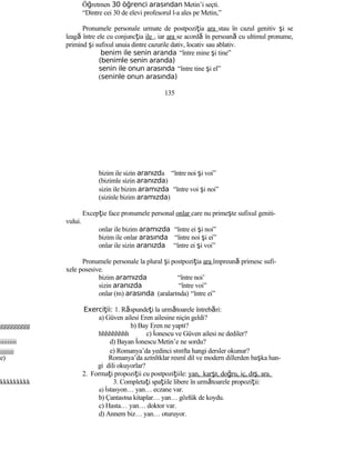 Öğretmen 30 öğrenci arasından Metin’i seçti.
“Dintre cei 30 de elevi profesorul l-a ales pe Metin,”
Pronumele personale urmate de postpoziţia ara stau în cazul genitiv şi se
leagă între ele cu conjuncţia ile , iar ara se acordă în persoană cu ultimul pronume,
primind şi sufixul unuia dintre cazurile dativ, locativ sau ablativ.
benim ile senin aranda “între mine şi tine”
(benimle senin aranda)
senin ile onun arasında “între tine şi el”
(seninle onun arasında)
135
bizim ile sizin aranızda “între noi şi voi”
(bizimle sizin aranızda)
sizin ile bizim aramızda “între voi şi noi”
(sizinle bizim aramızda)
Excepţie face pronumele personal onlar care nu primeşte sufixul geniti-
vului.
onlar ile bizim aramızda “între ei şi noi”
bizim ile onlar arasında “între noi şi ei”
onlar ile sizin aranızda “între ei şi voi”
Pronumele personale la plural şi postpoziţia ara împreună primesc sufi-
xele posesive.
bizim aramızda “între noi’
sizin aranızda “între voi”
onlar (ın) arasında (aralarında) “între ei”
Exerci ii:ţ 1. Răspundeţi la următoarele întrebări:
a) Güven ailesi Eren ailesine niçin geldi?
ggggggggg b) Bay Eren ne yaptı?
hhhhhhhhh c) İonescu ve Güven ailesi ne dediler?
iiiiiiiii d) Bayan İonescu Metin’e ne sordu?
jjjjjjjjj e) Romanya’da yedinci sınıfta hangi dersler okunur?
e) Romanya’da azınlıklar resmî dil ve modern dillerden başka han-
gi dili okuyorlar?
2. Formaţi propoziţii cu postpoziţiile: yan, karşı, doğru, iç, dış, ara.
kkkkkkkkk 3. Completaţi spaţiile libere în următoarele propoziţii:
a) İstasyon… yan… eczane var.
b) Çantasına kitaplar… yan… gözlük de koydu.
c) Hasta… yan… doktor var.
d) Annem biz… yan… oturuyor.
 