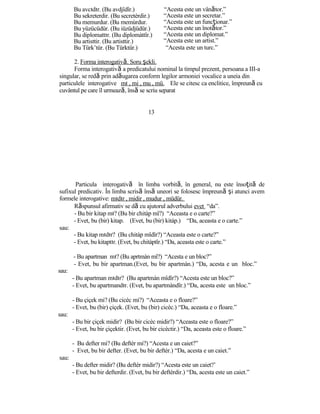 Bu avcıdır. (Bu avdjîdîr.)
Bu sekreterdir. (Bu secretèrdir.)
Bu memurdur. (Bu memùrdur.
Bu yüzücüdür. (Bu iüzüdjüdür.)
Bu diplomattır. (Bu diplomàttîr.)
Bu artisttir. (Bu artisttir.)
Bu Türk’tür. (Bu Türktür.)
2. Forma interogativă. Soru şekli.
“Acesta este un vânător.”
“Acesta este un secretar.”
“Acesta este un funcţionar.”
“Acesta este un înotător.”
“Acesta este un diplomat.”
“Acesta este un artist.”
“Acesta este un turc.”
Forma interogativă a predicatului nominal la timpul prezent, persoana a III-a
singular, se redă prin adăugarea conform legilor armoniei vocalice a uneia din
particulele interogative mı , mi , mu , mü. Ele se citesc ca enclitice, împreună cu
cuvântul pe care îl urmează, însă se scriu separat
13
Particula interogativă în limba vorbită, în general, nu este însoţită de
sufixul predicativ. În limba scrisă însă uneori se folosesc împreună şi atunci avem
formele interogative: mıdır , midir , mudur , müdür.
Răspunsul afirmativ se dă cu ajutorul adverbului evet “da”.
- Bu bir kitap mı? (Bu bir chitàp mî?) “Aceasta e o carte?”
- Evet, bu (bir) kitap. (Evet, bu (bir) kitàp.) “Da, aceasta e o carte.”
sau:
- Bu kitap mıdır? (Bu chitàp mîdîr?) “Aceasta este o carte?”
- Evet, bu kitaptır. (Evet, bu chitàptîr.) “Da, aceasta este o carte.”
- Bu apartman mı? (Bu aprtmàn mî?) “Acesta e un bloc?”
- Evet, bu bir apartman.(Evet, bu bir apartmàn.) “Da, acesta e un bloc.”
sau:
- Bu apartman mıdır? (Bu apartmàn mîdîr?) “Acesta este un bloc?”
- Evet, bu apartmandır. (Evet, bu apartmàndîr.) “Da, acesta este un bloc.”
- Bu çiçek mi? (Bu cicèc mi?) “Aceasta e o floare?”
- Evet, bu (bir) çiçek. (Evet, bu (bir) cicèc.) “Da, aceasta e o floare.”
sau:
- Bu bir çiçek midir? (Bu bir cicèc midir?) “Aceasta este o floare?”
- Evet, bu bir çiçektir. (Evet, bu bir cicèctir.) “Da, aceasta este o floare.”
- Bu defter mi? (Bu deftèr mi?) “Acesta e un caiet?”
- Evet, bu bir defter. (Evet, bu bir deftèr.) “Da, acesta e un caiet.”
sau:
- Bu defter midir? (Bu deftèr midir?) “Acesta este un caiet?’
- Evet, bu bir defterdir. (Evet, bu bir deftèrdir.) “Da, acesta este un caiet.”
 