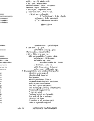 e) Biz… yan… bir arkadaş geldi.
f) Siz… yan… kibrit yok mu?
g) Masada annem… karşı… oturuyorum.
h) Sinema karşısı… bekledim.
i) Arkadaşım… karşı konuşamam.
j) Müdür üç işçi ara… Doru’yu seçti.
lllllllll k) İki köy ara… yol yapıldı.
mmmmmmmmm l) Tren Köstence’… doğru yollandı.
nnnnnnnnn m) Hastane… doğru hareket etti.
ooooooooo n) Yaz… doğru entari alacağım.
ppppppppp
qqqqqqqqq 136
rrrrrrrrr 0) Ekmek dolab… içinde duruyor.
p) Kedi araba… iç… çıktı.
sssssssss q) Kardeşim sevinç iç… geldi.
r)Yarım saat iç… mektup yazdım.
s) Köy… dışı… oyun alanı var.
ttttttttt t) Bir saat sonra Bükreş’… dış… çıktık.
uuuuuuuuu u) İşçiler ara… biri konuştu.
vvvvvvvvv v) Arabalar ara… geçti.
wwwwwwwww w) Pencere ile kapı ara… durma!
xxxxxxxxx x) İki kıta ara… deniz var.
yyyyyyyyy y) Biz ile siz… ara… dostluk var.
zzzzzzzzz z) Siz… ara… iyi öğrenciler var.
3. Traduceţi în limba turcă următoarele propoziţii:
a) Lângă noi a venit un copil.
b) Lângă copil stă fratele lui.
c) Stau la mama.
d) Vizavi de spital este o farmacie.
e) Nu pot să vorbesc împotriva fratelui meu.
f) Te voi aştepta vizavi de teatru.
g) Între două vapoare este o barcă.
h) Între Bucureşti şi Constanţa sunt 250 de km.
i) Printre munţi curge un fluviu.
j) A mers spre spital.
k) Autobuzul a pornit spre Bucureşti.
l) Spre iarnă mă duc în satul meu.
m) Bluza mea e în dulap.
n) În jumătate de oră am ajuns acasă.
o) Elevii au ieşit afară din şcoală.
Lecţia 28 HAZIRELBİSE MAĞAZASINDA
 